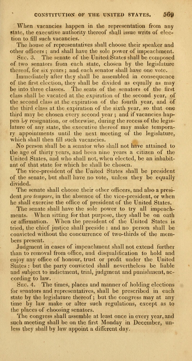 When vacancies happen in the representation from any state, the executive authority thereof shall issue writs of elec- tion to fill such vacancies. The house of representatives shall choose their speaker and other officers ; and shall have the sole power of impeachment. Sec. 3. The senate of the United States shall be composed of two senators from each state, chosen by the legislature thereof, for six years; and each senator shall have one vote. Immediately after they shall be assembled in consequence of the first election, they shall be divided as equally as may be into three classes. The seats of the senators of the first class shall be vacated at the expiration of the second year, of the second class at the expiration of the fourth year, and of the third class at the expiration of the sixth year, so that one third may be chosen every second year ; and if vacancies hap- pen hy resignation, or otherwise, during the recess of the legis- lature of any state, the executive thereof may make tempora- ry appointments until the next meeting of the legislature, which shall then fill such vacancies. No person shall be a senator who shall not have attained to the age of thirty years, and been nine years a citizen of the United States, and who shall not, when elected, be an inhabit- ant of ihat state for which he shall be chosen. The vice-president of the United States shall be president of the senate, but shall have no vote, unless they be equally divided. The senate shall choose their other officers, and also a presi- dent ^ro tempore, in the absence of the vice-president, or when he shall exercise the office of president of the United States. The senate shall have the sole power to try all impeach- ments. When sitting for that purpose, they shall be on oath or affirmation. When the president of the United States is tried, the chief justice shall preside : and no person shall be convicted without the concurrence of two-thirds of the mem- bers present. Judgment in cases of impeachment shall not extend further than to removal from office, and disqualification to hold and enjoy any office of honour, trust or profit under the United States : but the parly convicted shall nevertheless be liable and subject to indictment, trial, judgment and punishment, ac- cording to law. Sec 4. The times, places and manner of holding elections for senators and representatives, shall be prescribed in each state by the legislature thereof; but the congress may at any time by law make or alter such regulations, except as tq the places of choosing senators. The congress shall assemble at least once in every year, and such meeting shall be on the first Monday in December, un- less they shall by law appoint a different day.