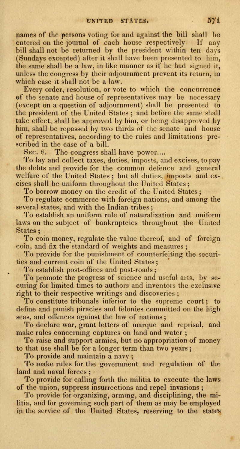 names of the pefsons voting for and against the bill shall be entered on the journal of each house respectively If any bill shall not be returned by the president within ten days (Sundays excepted) after it shall have been presented to him, the same shall be a law, in like manner as if he had signed it, unless the congress by their adjournment prevent its return, in which case it shall not be a law. Every order, resolution, or vote to which the concurrence ©f the senate and house of representatives may be necessary (except on a question of adjournment) shall be presented to the president of the United States ; and before the same shall take effect, shall be approved by him, or being disappr<ived by him, shall be repassed by two thirds of the senate and house of representatives, according to the rules and limitations pre- scribed in the case of a bill. Sec. 8. The congress shall have power.... To lay and collect taxes, duties, impo&ts, and excises, to pay the debts and provide for the comm'^n defence and general welfare of the United States ; but all duties, imposts and ex- cises shall be uniform throughout the United States; To borrow money on the credit of the United States; To regulate commerce with foreign nations, and among the several states, and with the Indian tribes; To establish an uniform rule of naturalization and uniform laws on the subject of bankruptcies throughout the United States ; To coin money, regulate the value thereof, and of foreign coin, and fix the standard of weights and measures ; To provide for the punishment of counterfeiting the securi- ties and current coin of the United States; To establish post-offices and post-roads; To promote the progress of science and useful arts, by se- curing for limited times to authors and inventors the exclusive right to their respective writings and discoveries ; To constitute tribunals inferior to the supreme court; to define and punish piracies and felonies committed on the high seas, and offences against the law of nations; To declare war, grant letters of marque and reprisal, and make rules concerning captures on land and water ; To raise and support armies, but no appropriation of money to that use shall be for a longer terra than two years; To provide and maintain a navy ; To make rules for the government and regulation of the land and naval forces ; To provide for calling forth the militia to execute the laws of the union, suppress insurrections and repel invasions ; To provide for organizing, armmg, and disciplining, the mi- litia, and for governing such part of them as may be employed in the service of the United States, reserving to the statei?
