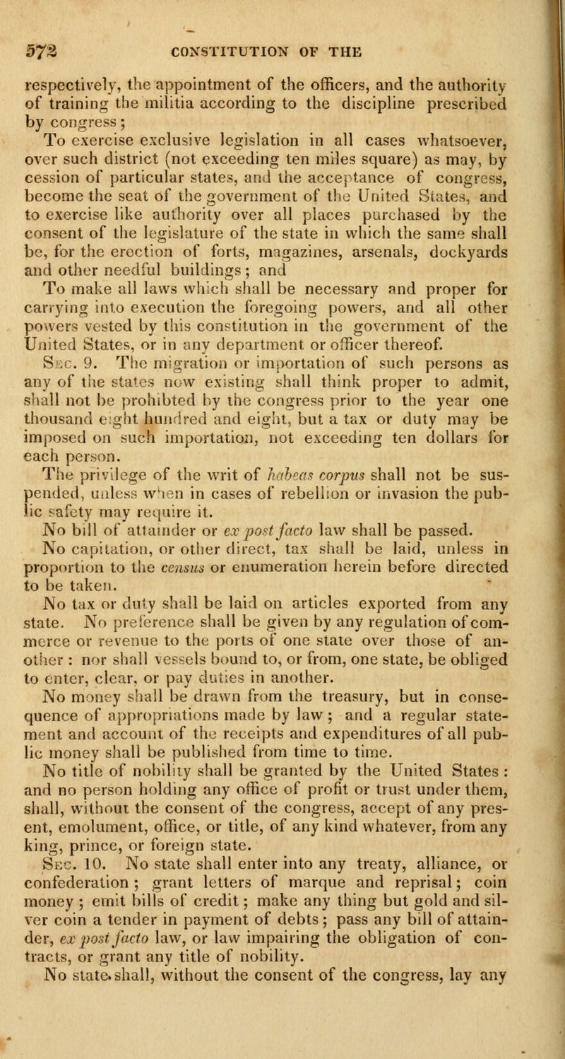 respectively, the appointment of the officers, and the authority of training the militia according to the discipline prescribed by congress; To exercise exclusive legislation in all cases whatsoever, over such district (not exceeding ten miles square) as may, by cession of particular states, and the acceptance of congress, become the seat of the government of the United States, and to exercise like authority over all places purchased by the consent of the legislature of the state in which the same shall be, for the erection of forts, magazines, arsenals, dockyards and other needful buildings ; and To make all laws which shall be necessary and proper for carrying into execution the foregoing powers, and all other powers vested by this constitution in t!ie government of the United States, or in any department or officer thereof. Siic. 9. The migration or importation of such persons as any of tiie states now existing shall think proper to admit, shall not be prohibted by ihe congress prior to the year one thousand e:ght huiidred and eight, but a tax or duty may be imposed on such importation, not exceedmg ten dollars for each person. The privilege of the writ of habeas corpus shall not be sus- pended, utdess w'len in cases of rebellion or invasion the pub- lic safety may require it. No bill of attamder or ex post facto law shall be passed. No capitation, or other direct, tax shall be laid, unless in proportion to the census or enumeration herein before directed to be taken. No tax or duly shall be laid on articles exported from any state. No preiisrence shall be given by any regulation of com- merce or revenue to the ports of one state over those of an- otiier : nor shall vessels bound to, or from, one state, be obliged to enter, clear, or pay duties in another. No money shall be drawn from the treasury, but in conse- quence of appropriations made by law; and a regular state- ment and account of the receipts and expenditures of all pub- lic money shall be published from time to time. No title of nobiliiy shall be granted by the United States : and no person holding any office of profit or trust under them, shall, without the consent of the congress, accept of any pres- ent, emolument, office, or title, of any kind whatever, from any king, prince, or foreign state. Sec. 10. No state shall enter into any treaty, alliance, or confederation ; grant letters of marque and reprisal; coin money ; emit bills of credit; make any thing but gold and sil- ver coin a tender in payment of debts ; pass any bill of attain- der, ex ^yost facto law, or law impairing the obligation of con- tracts, or grant any title of nobility. No slate, shall, without the consent of the congress, lay any