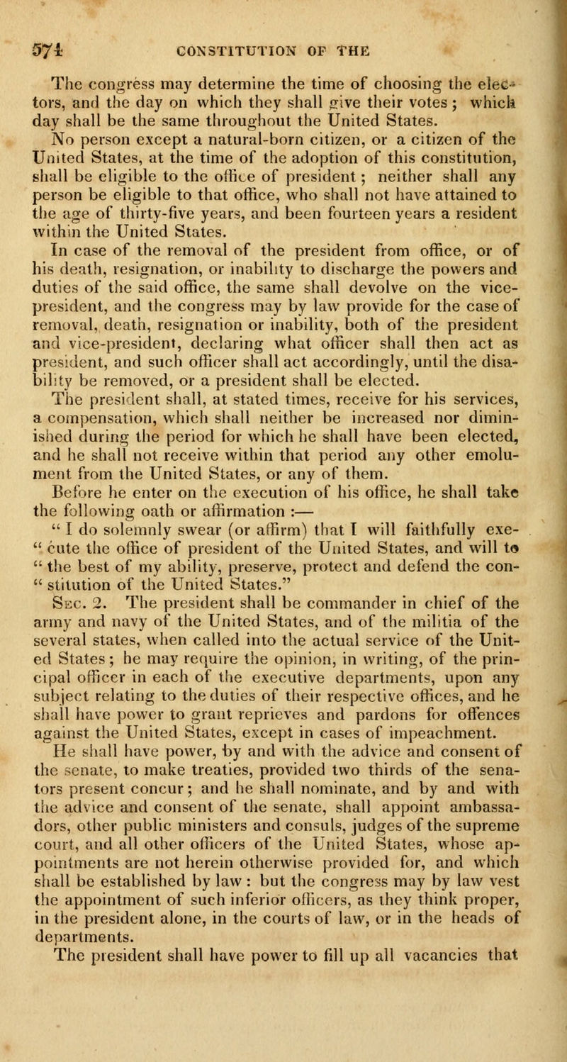 The congress may determine the time of choosing the elec-* tors, and the day on which they shall fr.lve their votes; which day shall be the same throughout the United States. No person except a natural-born citizen, or a citizen of the United States, at the time of the adoption of this constitution, shall be eligible to the office of president; neither shall any person be eligible to that office, who shall not have attained to the age of thirty-five years, and been fourteen years a resident within the United States. In case of the removal of the president from office, or of his death, resignation, or inability to discharge the powers and duties of the said office, the same shall devolve on the vice- president, and the congress may by law provide for the case of removal, death, resignation or inability, both of the president and vice-president, declaring what officer shall then act as president, and such officer shall act accordingly, until the disa- bihty be removed, or a president shall be elected. The president shall, at stated times, receive for his services, a compensation, which shall neither be increased nor dimin- ished during the period for which he shall have been elected, and he shall not receive within that period any other emolu- ment from the United States, or any of them. Before he enter on the execution of his office, he shall take the following oath or affirmation :—  I do solemnly swear (or affirm) that 1 will faithfully exe-  cute the office of president of the United States, and will to  the best of my ability, preserve, protect and defend the con-  stitution of the United States. Sec. 2. The president shall be commander in chief of the army and navy of the United States, and of the militia of the several states, when called into the actual service of the Unit- ed States; he may require the opinion, in writing, of the prin- cipal officer in each of the executive departments, upon any subject relating to the duties of their respective offices, and he shall have power to grant reprieves and pardons for offences against the United States, except in cases of impeachment. He shall have power, by and with the advice and consent of the senate, to make treaties, provided two thirds of the sena- tors present concur; and he shall nominate, and by and with the advice and consent of liie senate, shall appoint ambassa- dors, other public ministers and consuls, judges of the supreme court, and all other officers of the United States, whose ap- pointments are not herein otherwise provided for, and which shall be established by law : but the congress may by law vest the appointment of such inferior officers, as they think proper, in the president alone, in the courts of law, or in the heads of departments. The president shall have power to fill up all vacancies that