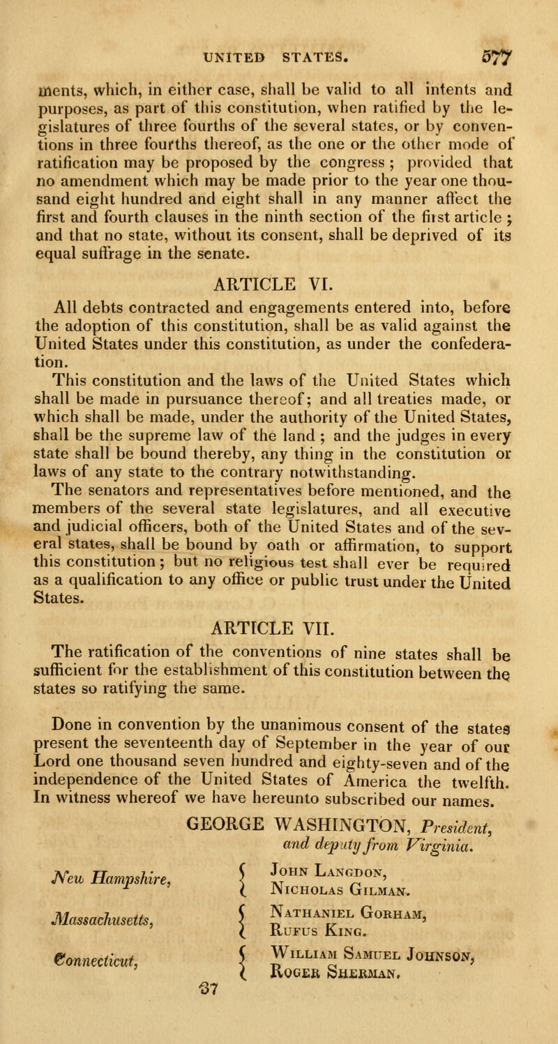 Uients, which, in either case, shall be valid to all intents and purposes, as part of this constitution, when ratified by the le- gislatures of three fourths of the several states, or by conven- tions in three fourths thereof, as the one or the other mode of ratification may be proposed by the congress ; provided that no amendment which may be made prior to the year one thou- sand eight hundred and eight shall in any manner aftbct the first and fourth clauses in the ninth section of the fiist article ; and that no state, without its consent, shall be deprived of its equal suffrage in the senate. ARTICLE VI. All debts contracted and engagements entered into, before the adoption of this constitution, shall be as valid against the United States under this constitution, as under the confedera- tion. This constitution and the laws of the United States which shall be made in pursuance thereof; and all treaties made, or which shall be made, under the authority of the United States, shall be the supreme law of the land ; and the judges in every state shall be bound thereby, any thing in the constitution or laws of any state to the contrary notwithstanding. The senators and representatives before mentioned, and the members of the several state legislatures, and all executive and judicial officers, both of the United States and of the sev- eral states, shall be bound by oath or afl[irmation, to support this constitution ; but no religious test shall ever be requ-red as a qualification to any office or public trust under the United States. ARTICLE VII. The ratification of the conventions of nine states shall be sufficient for the establishment of this constitution between the states so ratifying the same. Done in convention by the unanimous consent of the states present the seventeenth day of September in the year of our Lord one thousand seven hundred and eighty-seven and of the independence of the United States of America the twelfth. In witness whereof we have hereunto subscribed our names. GEORGE WASHINGTON, PresidenU and deputy from Virginia. Mw Hampshire, \ (°^ Langdon, ■^ (. Nicholas Gilman. Massachusetts, \ Nathaniel Gorham, ( RuFus King. eonnecticut, J William Samuel Johnson, ( Roger Sh.eii3ian. -37
