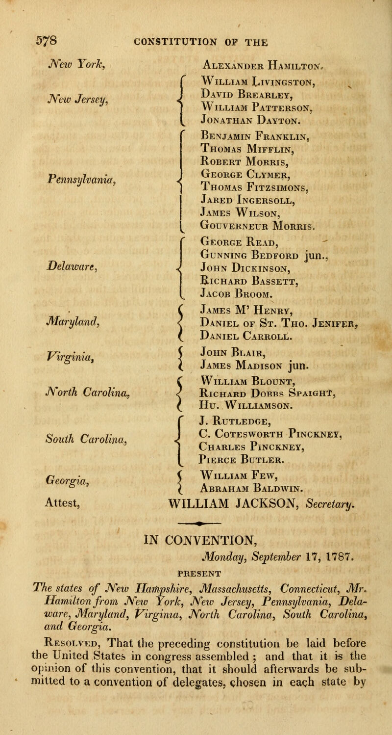 Neio York, JVew Jersey, Pennsylvania, Delaware, Maryland, Virginia^ North Carolina, South Carolina, Georgia, Attest, < Alexander Hamilton, William Livingston, David Brearley, William Patterson, Jonathan Dayton. Benjamin Franklin, Thomas Mifflin, Robert Morris, George Clymer, > Thomas Fitzsimons, Jared Ingersoll, James Wilson, Gouverneur Morris. George Read, Gunning Bedford jun., John Dickinson, Richard Bassett, Jacob Broom. C James M' Henry, < Daniel of St. Tho. Jenifer, ^ Daniel Carroll. ( John Blair, X James Madison jun. C William Blount, < Richard Dorbs SpaighT, ^ Hu. Williamson. J. Rutledge, c. cotesworth pinckney, Charles Pinckney, Pierce Butler. 5 William Few, ( Abraham Baldwin. WILLIAM JACKSON, Secretary. IN CONVENTION, Monday, September 17, 1787. PRESENT The states of JVew Harhpshire, Massachusetts, Connecticut, Mr, Hamilton from JYew York, JVew Jersey, Pennsylvania, Dela- ware, Maryland, Virginia, North Carolina, South Carolina^ and Georgia. Resolved, That the preceding constitution be laid before the United States in congress assembled ; and that it is the opinion of this convention, that it should afterwards be sub- mitted to a convention of delegates, chosen in each state by <