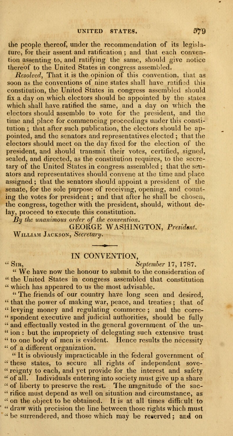 the people thereof, under the recommendation of its legisla- ture, for their assent and ratification ; and that each conven- tion assenting to, and ratifying the same, should give notice thereof to the United States in congress assembled. Resolved, That it is the opinion of this convention, that as soon as the conventions of nine states shall have ratified this constitution, the United States in congress assembled should fix a day on which electors should be appointed by the states which shall have ratified the same, and a day on which the electors should assemble to vote for the president, and the time and place for commencing proceedings under this consti- tution ; that after such publication, the electors should be ap- pointed, and the senators and representatives elected ; that the electors should meet on the day fixed for the election of the president, and should transmit their votes, certified, signed, sealed, and directed, as the constitution requires, to the secre- tary of the United States in congress assembled; that the sen- ators and representatives should convene at the time and place assigned; that the senators should appoint a president of the senate, for the sole purpose of receiving, opening, and count- ing the votes for president; and that after he shall be chosen, the congress, together with the president, should, without de- lay, proceed to execute this constitution. By the unanimous order of the convention. GEORGE WASHINGTON, President. William Jackson, Secretary, IN CONVENTION,  Sir, September 17, 1787.  We have now the honour to submit to the consideration of  the United States in congress assembled that constitution  which has appeared to us the most advisable.  The friends of our country have long seen and desired,  that the power of making war, peace, and treaties ; that of  levying money and regulating commerce ; and the corre-  spondent executive and judicial authorities, should be fully '' and effectually vested in the general government of the un-  ion : but the impropriety of delegating such extensive trust  to one body of men is evident. Hence results the necessity  of a different organization.  It is obviously impracticable in the federal government of •' these states, to secure all rights of independent sove-  reignty to each, and yet provide for the interest and safety  of all. Individuals entering into society must give up a share  of liberty to preserve the rest. The magnitude of the sac- '' rifice must depend as well on situation and circumstance, as  on the object to be obtained. It is at all times difficult to  draw with precision the line between those rights which must '' be surrendered, and those which may be reserved; and on