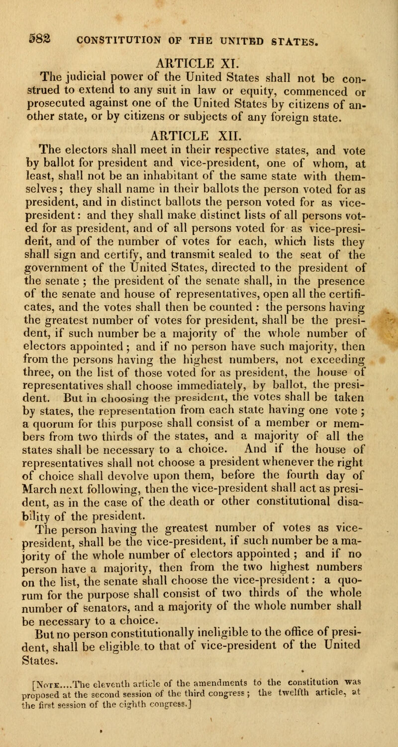58S CONSTITUTION OF THE UNITED STATES. ARTICLE XT. The judicial power of the United States shall not be con- strued to extend to any suit in law or equity, commenced or prosecuted against one of the United States by citizens of an- other state, or by citizens or subjects of any foreign state. ARTICLE XII. The electors shall meet in their respective states, and vote by ballot for president and vice-president, one of whom, at least, shall not be an inhabitant of the same state with them- selves ; they shall name in their ballots the person voted for as president, and in distinct ballots the person voted for as vice- president : and they shall make distinct lists of all persons vot- ed for as president, and of all persons voted for as vice-presi- derit, and of the number of votes for each, whidi lists they shall sign and certify, and transmit sealed to the seat of the government of the United States, directed to the president of the senate ; the president of the senate shall, in the presence of the senate and house of representatives, open all the certifi- cates, and the votes shall then be counted : the persons having the greatest number of votes for president, shall be the presi- dent, if such number be a majority of the whole number of electors appointed; and if no person have such majority, then from the persons having the highest numbers, not exceeding three, on the list of those voted for as president, the house of representatives shall choose immediately, by ballot, the presi- dent. But in choosing the president, the votes shall be taken by states, the representation from each state having one vote ; a quorum for this purpose shall consist of a member or mem- bers from two thirds of the states, and a majority of all the states shall be necessary to a choice. And if the house of representatives shall not choose a president whenever the right of choice shall devolve upon them, before the fourth day of March next following, then the vice-president shall act as presi- dent, as in the case of the death or other constitutional disa- bility of the president. The person having the greatest number of votes as vice- president, shall be the vice-president, if such number be a ma- jority of the whole number of electors appointed ; and if no person have a majority, then from the two highest numbers on the list, the senate shall choose the vice-president: a quo- rum for the purpose shall consist of two thirds of the whole number of senators, and a majority of the whole number shall be necessary to a choice. But no person constitutionally ineligible to the office of presi- dent, shall be eligible to that of vice-president of the United States. [Note....The eleventh article of the amendments to the constitution was proposed at the second session of the third congress ; the twelfth article, at the first session of the eighth congress.]