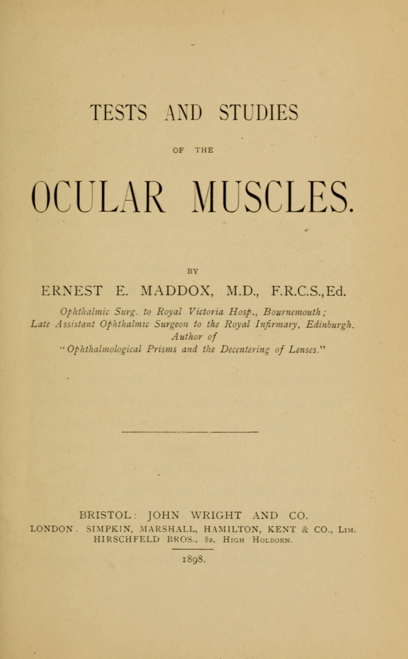 OF THE OCULAR MUSCLES. BY ERNEST E. MADDOX, M.D., F.R.C.S.,Ed. Ophthalmic Surg, to Royal Victoria Hosp., Bournemouth ; Late Assistant Ophthalmic Surgeon to the Royal Infirmary, Edinburgh. Author of  Ophthalmological Prisms and the Decentering of Lenses BRISTOL: JOHN WRIGHT AND CO. LONDON. SIMPKIN, MARSHALL. HAMILTON, KENT & CO., Lim. HIRSCHFELD BROS., 82. High Holeorn. 1898.