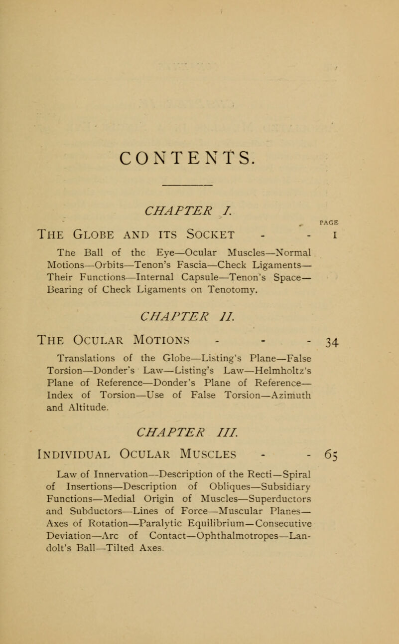 CONTENTS. CHAFTER I. PAGE The Globe and its Socket - - i The Ball of the Eye—Ocular Muscles—Normal Motions—Orbits—Tenon's Fascia—Check Ligaments— Their Functions—Internal Capsule—Tenon's Space— Bearing of Check Ligaments on Tenotomy. CHAPTER 11. The Ocular Motions - - - 34 Translations of the Globe—Listing's Plane—False Torsion—Donder's Law—Listing's Law—Helmholtz's Plane of Reference—Donder's Plane of Reference— Index of Torsion—Use of False Torsion—Azimuth and Altitude. CHAPTER TIT. Individual Ocular Muscles - - 65 Law of Innervation—Description of the Recti—Spiral of Insertions—Description of Obliques—Subsidiary Functions—Medial Origin of Muscles—Superductors and Subductors—Lines of Force—Muscular Planes— Axes of Rotation—Paralytic Equilibrium—Consecutive Deviation—Arc of Contact—Ophthalmotropes—Lan- dolt's Ball—Tilted Axes.