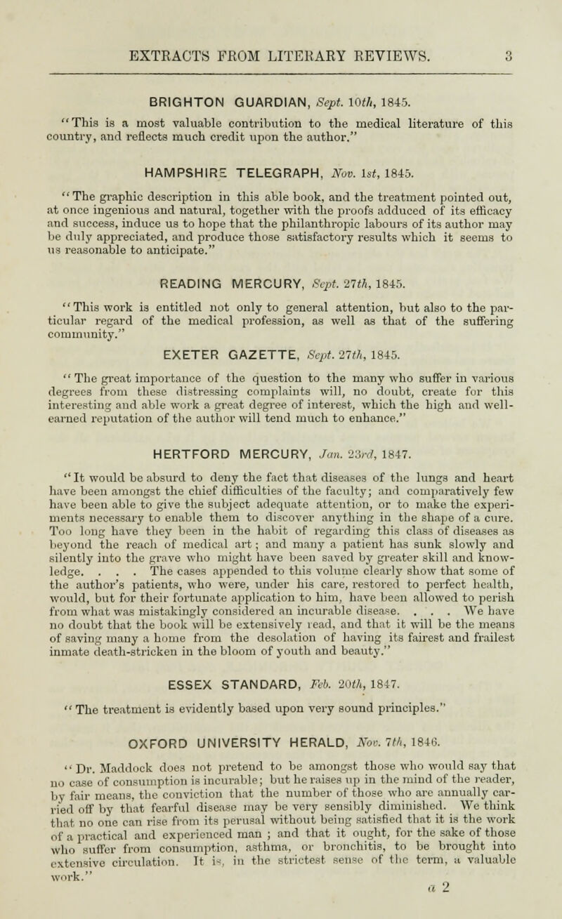 BRIGHTON GUARDIAN, Sept. 10th, 1845. This is a most valuable contribution to the medical literature of this country, and reflects much credit upon the author. HAMPSHIRE TELEGRAPH, Nov. 1st, 1845. The graphic description in this able book, and the treatment pointed out, at once ingenious and natural, together with the proofs adduced of its efficacy and success, induce us to hope that the philanthropic labours of its author may be duly appreciated, and produce those satisfactory results which it seems to us reasonable to anticipate. READING MERCURY, Sept. 27M, 1845. This work is entitled not only to general attention, but also to the par- ticular regard of the medical profession, as well as that of the suffering community. EXETER GAZETTE, Sept. '21th, 1845.  The great importance of the question to the many who suffer in various degrees from these distressing conrplaints will, no doubt, create for this interesting and able work a great degree of interest, which the high and well- earned reputation of the author will tend much to enhance. HERTFORD MERCURY, Jan. 23rd, 1847.  It would be absurd to deny the fact that diseases of the lungs and heart have been amongst the chief difficulties of the faculty; and comparatively few have been able to give the subject adequate attention, or to make the experi- ments necessary to enable them to discover anything in the shape of a cure. Too long have they been in the habit of regarding this class of diseases as beyond the reach of medical art; and many a patient has sunk slowly and silently into the grave who might have been saved by greater skill and know- ledge. . . . The cases appended to this volume clearly show that some of the author's patients, who were, under his care, restored to perfect health, would, but for their fortunate application to him, have been allowed to perish from what was mistakingly considered an incurable disease. . . . We have no doubt that the book will be extensively read, and that it will be the means of saving many a home from the desolation of having its fairest and frailest inmate death-stricken in the bloom of youth and beauty. ESSEX STANDARD, Feb. 20th, 1847.  The treatment is evidently based upon very sound principles. OXFORD UNIVERSITY HERALD, #e». 7th, 1846.  Dr. Maddock does not pretend to be amongst those who would say that n. i case of consumption is incurable; but he raises up in the mind of the reader, by fair means, the conviction that the number of those who are annually car- ried off by that fearful disease may be very sensibly diminished. We think that no one can rise from its perusal without being satisfied that it is the work ..1' a practical and experienced man ; and that it ought, for the sake of those who suffer from consumption, asthma, or bronchitis, to be brought into cxtensivo circulation. It is, in the strictest sense of the term, a valuable work. a 2