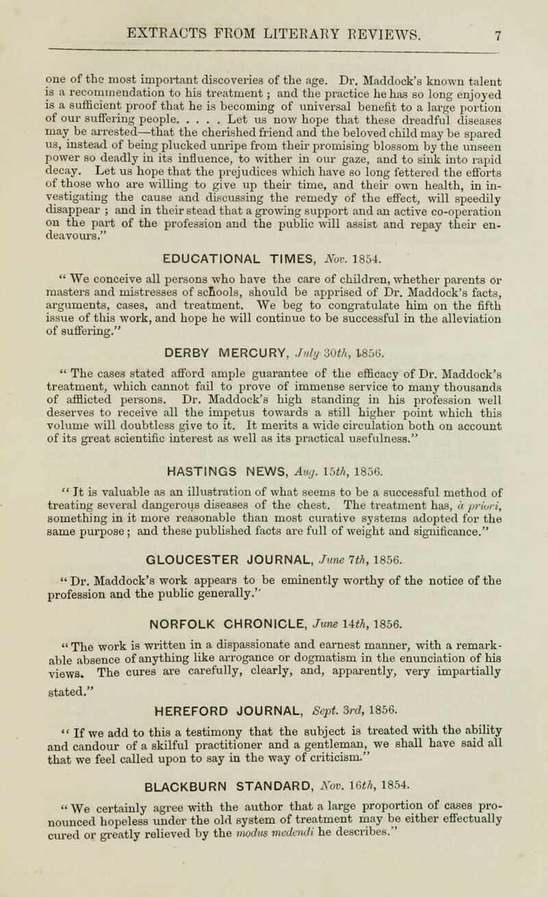one of the most important discoveries of the age. Dr. Maddoek's known talent is a recommendation to his treatment; and the practice he has so long enjoyed is a sufficient proof that he is becoming of universal benefit to a large portion of our suffering people Let us now hope that these dreadful diseases may be arrested—that the cherished friend and the beloved child may be spared us, instead of beiug plucked unripe from their promising blossom by the unseen power so deadly in its influence, to wither in our gaze, and to sink into rapid decay. Let us hope that the prejudices which have so long fettered the efforts of those who are willing to give up their time, and their own health, in in- vestigating the cause and discussing the remedy of the effect, will speedily disappear ; and in their stead that a growing support and an active co-operation on the part of the profession and the public will assist and repay their en- deavours. EDUCATIONAL TIMES, Nov. 1854.  We conceive all persons who have the care of children, whether parents or masters and mistresses of scnools, should be apprised of Dr. Maddoek's facts, arguments, cases, and treatment. We beg to congratulate him on the fifth issue of this work, and hope he will continue to be successful in the alleviation of suffering. DERBY MERCURY, July 30th, 1856.  The cases stated afford ample guarantee of the efficacy of Dr. Maddoek's treatment, which cannot fail to prove of immense service to many thousands of afflicted persons. Dr. Maddoek's high standing in his profession well deserves to receive all the impetus towards a still higher point which this volume will doubtless give to it. It merits a wide circulation both on account of its great scientific interest as well as its practical usefulness. HASTINGS NEWS, Aug. 15th, 1856.  It is valuable as an illustration of what seems to be a successful method of treating several dangerous diseases of the chest. The treatment has, « priori, something in it more reasonable than most curative systems adopted for the same purpose; and these published facts are full of weight and significance. GLOUCESTER JOURNAL, June 1th, 1856.  Dr. Maddoek's work appears to be eminently worthy of the notice of the profession and the public generally. NORFOLK CHRONICLE, June Uth, 1856.  The work is written in a dispassionate and earnest manner, with a remark- able absence of anything like arrogance or dogmatism in the enunciation of his views. The cures are carefully, clearly, and, apparently, very impartially stated. HEREFORD JOURNAL, Sept. 3rd, 1856.  If we add to this a testimony that the subject is treated with the ability and candour of a skilful practitioner and a gentleman, we shall have said all that we feel called upon to say in the way of criticism. BLACKBURN STANDARD, Nov. 16th, 1854.  We certainly agree with the author that a large proportion of cases pro- nounced hopeless under the old system of treatment may be either effectually cured or greatly relieved by the modus medendi he describes.