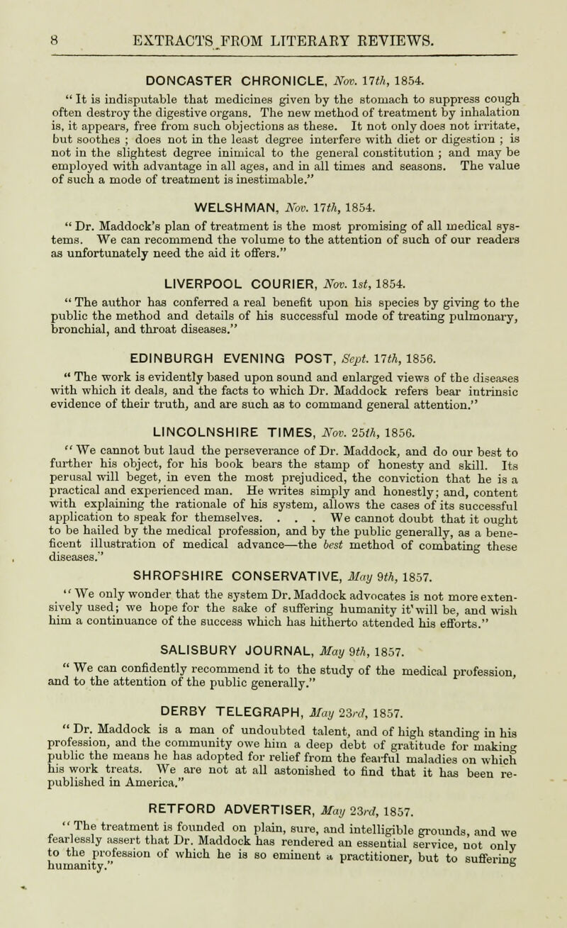 DONCASTER CHRONICLE, Nov. 17th, 1854.  It is indisputable that medicines given by the stomach to suppress cough often destroy the digestive organs. The new method of treatment by inhalation is, it appears, free from such objections as these. It not only does not irritate, but soothes ; does not in the least degree interfere with diet or digestion ; is not in the slightest degree inimical to the general constitution ; and may be employed with advantage in all ages, and in all times and seasons. The value of such a mode of treatment is inestimable. WELSHMAN, Nov. 17th, 1854.  Dr. Maddock's plan of treatment is the most promising of all medical sys- tems. We can recommend the volume to the attention of such of our readers as unfortunately need the aid it offers. LIVERPOOL COURIER, Nov. 1st, 1854.  The author has conferred a real benefit upon his Bpecies by giving to the public the method and details of his successful mode of treating pulmonary, bronchial, and throat diseases. EDINBURGH EVENING POST, Sept. 17th, 1856.  The work is evidently based upon sound and enlarged views of the diseases with which it deals, and the facts to which Dr. Maddock refers bear intrinsic evidence of their truth, and are such as to command general attention.'' LINCOLNSHIRE TIMES, Nov. 25th, 1856.  We cannot but laud the perseverance of Dr. Maddock, and do our best to further his object, for his book bears the stamp of honesty and skill. Its perusal will beget, in even the most prejudiced, the conviction that he is a practical and experienced man. He writes simply and honestly; and, content with explaining the rationale of his system, allows the cases of its successful application to speak for themselves. ... We cannot doubt that it ought to be hailed by the medical profession, and by the public generally, as a bene- ficent illustration of medical advance—the best method of combating these SHROPSHIRE CONSERVATIVE, May 9th, 1857. We only wonder that the system Dr. Maddock advocates is not more exten- sively used; we hope for the sake of suffering humanity itwill be, and wish him a continuance of the success which has hitherto attended his efforts. SALISBURY JOURNAL, May 9th, 1857.  We can confidently recommend it to the study of the medical profession, and to the attention of the public generally. DERBY TELEGRAPH, May 23rd, 1857.  Dr. Maddock is a man of undoubted talent, and of high standing in his profession, and the community owe him a deep debt of gratitude for makinc public the means he has adopted for relief from the fearful maladies on which his work treats. We are not at all astonished to find that it has been re- published in America. RETFORD ADVERTISER, May 23rd, 1857. The treatment is founded on plain, sure, and intelligible groimds, and we fearlessly assert that Dr. Maddock has rendered an essential service not only to the profession of which he is so eminent a practitioner, but to suffering