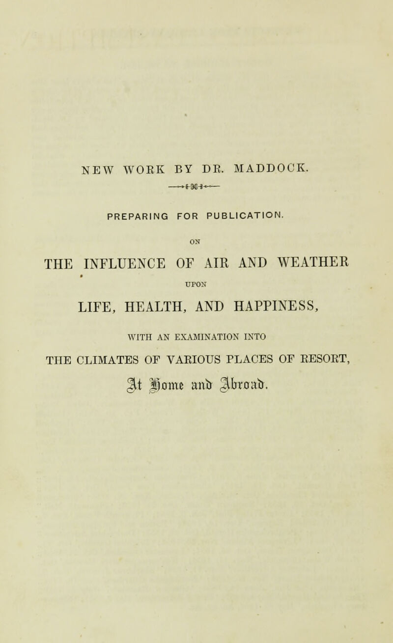 NEW WOEK BY DR. MADDOCK. —-»+38-*~— PREPARING FOR PUBLICATION. ON THE INFLUENCE OF AIR AND WEATHER UPON LIFE, HEALTH, AND HAPPINESS, WITH AN EXAMINATION INTO THE CLIMATES OF VARIOUS PLACES OF RESORT, Qt liome miir ^broatr.