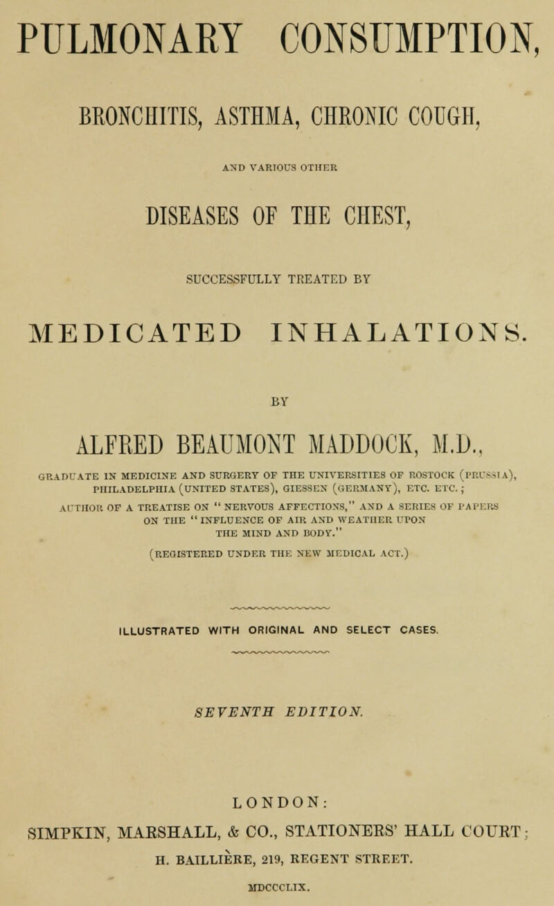 PULMONARY CONSUMPTION, BRONCHITIS, ASTHMA, CHRONIC COUGH, AND VARIOUS OTHER DISEASES OF THE CHEST, SUCCESSFULLY TREATED EY MEDICATED INHALATIONS. BY ALFRED BEAUMONT MABDOCK, M.D., GRADUATE IN MEDICINE AND SURGERY OP THE UNIVERSITIES OF ROSTOCK (PRUSSIA), PHILADELPHIA (UNITED STATES), GIESSEN (GERMANY), ETC. ETC. ; AUTHOR OF A TREATISE ON NERVOUS AFFECTIONS, AND A SERIES OF PAPERS ON THE INFLUENCE OF AIR AND WEATHER UPON THE MIND AND BODY. (REGISTERED UNDER THE NEW MEDICAL ACT.) ILLUSTRATED WITH ORIGINAL AND SELECT CASES. SEVENTH EDITION. LONDON: SIMPKIN, MARSHALL, & CO., STATIONERS' HALL COURT; H. BAILLIERE, 219, REGENT STREET.