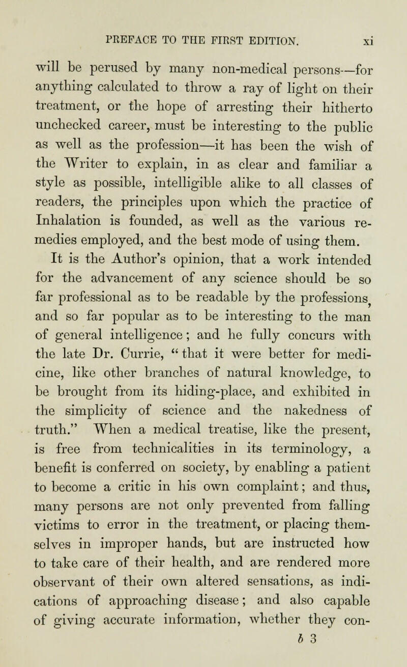 will be perused by many non-medical persons—for anything calculated to throw a ray of light on then- treatment, or the hope of arresting their hitherto unchecked career, must be interesting to the public as well as the profession—it has been the wish of the Writer to explain, in as clear and familiar a style as possible, intelligible alike to all classes of readers, the principles upon which the practice of Inhalation is founded, as well as the various re- medies employed, and the best mode of using them. It is the Author's opinion, that a work intended for the advancement of any science should be so far professional as to be readable by the professions and so far popular as to be interesting to the man of general intelligence; and he fully concurs with the late Dr. Currie,  that it were better for medi- cine, like other branches of natural knowledge, to be brought from its hiding-place, and exhibited in the simplicity of science and the nakedness of truth. When a medical treatise, like the present, is free from technicalities in its terminology, a benefit is conferred on society, by enabling a patient to become a critic in his own complaint; and thus, many persons are not only prevented from falling victims to error in the treatment, or placing them- selves in improper hands, but are instructed how to take care of their health, and are rendered more observant of their own altered sensations, as indi- cations of approaching disease; and also capable of giving accurate information, whether they con-