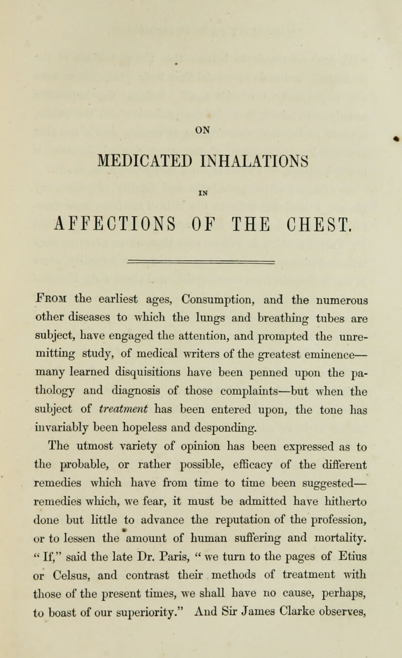 ON MEDICATED INHALATIONS IN AFFECTIONS OF THE CHEST. « From the earliest ages, Consumption, and the numerous other diseases to which the lungs and breathing tubes are subject, have engaged the attention, and prompted the unre- mitting study, of medical writers of the greatest eminence— many learned disquisitions have been penned upon the pa- thology and diagnosis of those complaints—but when the subject of treatment has been entered upon, the tone has invariably been hopeless and desponding. The utmost variety of opinion has been expressed as to the probable, or rather possible, efficacy of the different remedies which have from time to time been suggested— remedies which, we fear, it must be admitted have hitherto done but little to advance the reputation of the profession, or to lessen the amount of human suffering and mortality.  If, said the late Dr. Paris,  we turn to the pages of Etius or Celsus, and contrast their methods of treatment with those of the present times, we shall have no cause, perhaps, to boast of our superiority. And Sir James Clarke observes,