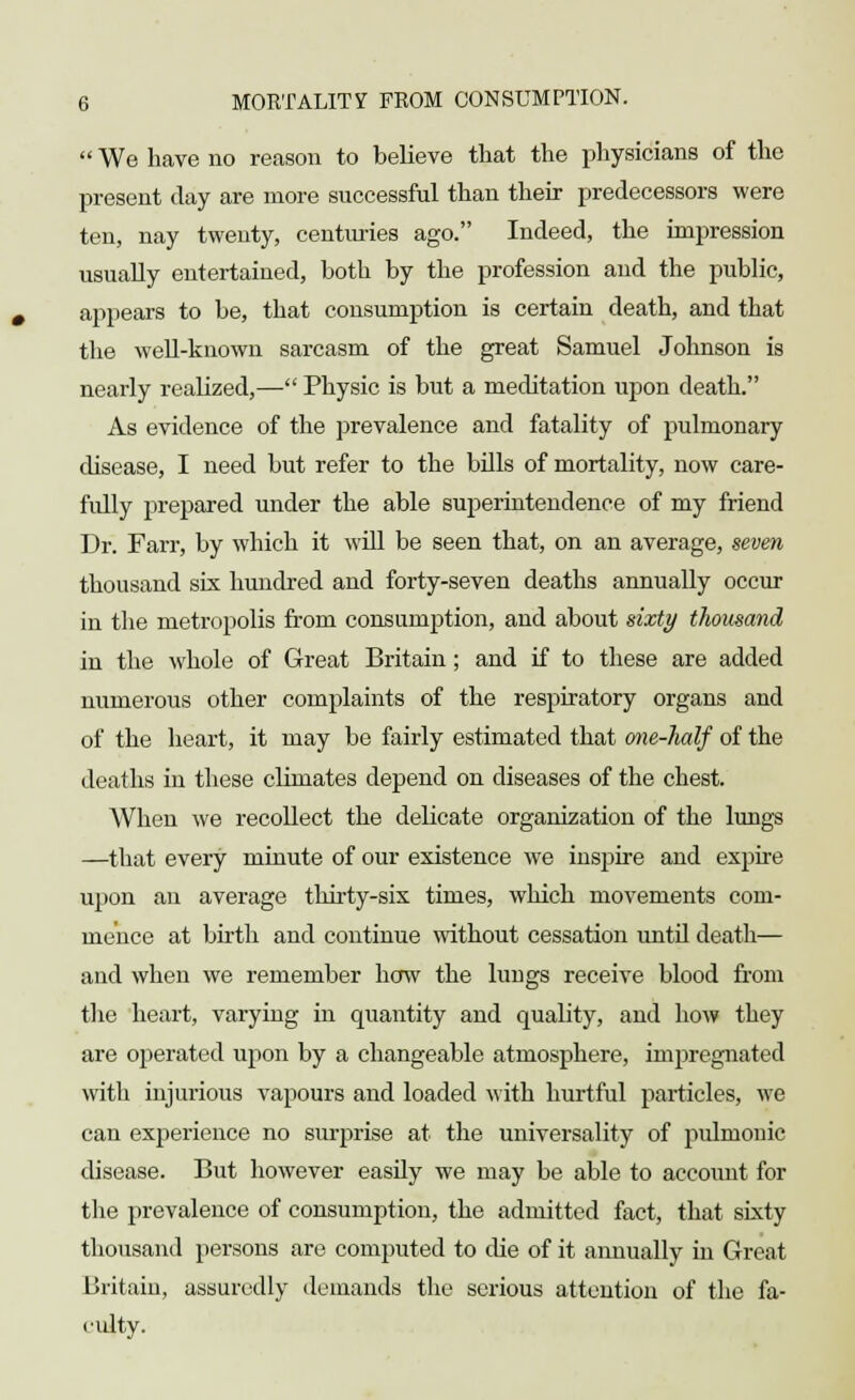  We have no reason to believe that the physicians of the present day are more successful than their predecessors were ten, nay twenty, centimes ago. Indeed, the impression usually entertained, both by the profession and the public, appears to be, that consumption is certain death, and that the well-known sarcasm of the great Samuel Johnson is nearly realized,— Physic is but a meditation upon death. As evidence of the prevalence and fatality of pulmonary disease, I need but refer to the bills of mortality, now care- fully prepared under the able superintendence of my friend Dr. Farr, by which it will be seen that, on an average, seven thousand six hundred and forty-seven deaths annually occur in the metropolis from consumption, and about sixty thousand in the whole of Great Britain; and if to these are added numerous other complaints of the respiratory organs and of the heart, it may be fairly estimated that one-half of the deaths in these climates depend on diseases of the chest. When we recollect the delicate organization of the lungs —that every minute of our existence we inspire and expire upon an average thirty-six times, which movements com- mence at birth and continue without cessation until death— and when we remember how the lungs receive blood from the heart, varying in quantity and quality, and how they are operated upon by a changeable atmosphere, impregnated with injurious vapours and loaded with hurtful particles, we can experience no surprise at the universality of pulmonic disease. But however easily we may be able to account for the prevalence of consumption, the admitted fact, that sixty thousand persons are computed to die of it annually in Great Britain, assuredly demands the serious attention of the fa- culty.