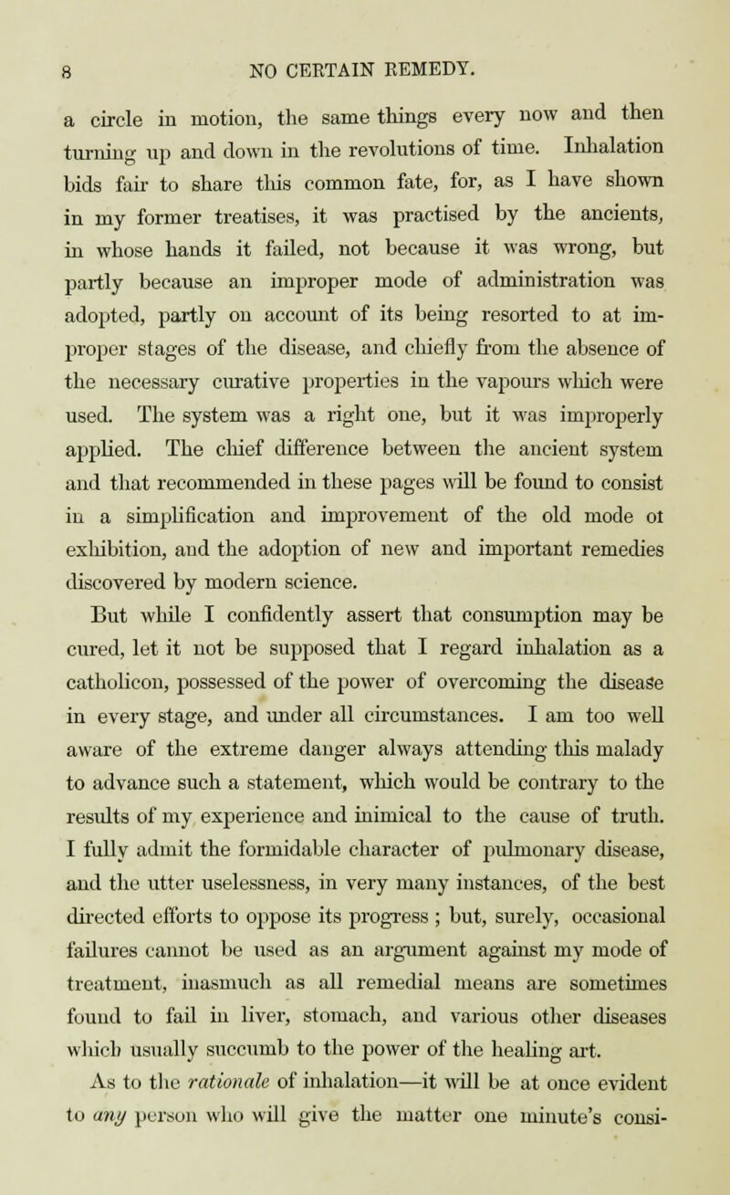 a circle in motion, the same things every now and then turning up and down in the revolutions of time. Inhalation bids fan- to share this common fate, for, as I have shown in my former treatises, it was practised by the ancients, in whose hands it failed, not because it was wrong, but partly because an improper mode of administration was adopted, partly on account of its being resorted to at im- proper stages of the disease, and chiefly from the absence of the necessary curative properties in the vapours winch were used. The system was a right one, but it was improperly applied. The chief difference between the ancient system and that recommended in these pages will be found to consist in a simplification and improvement of the old mode ot exhibition, and the adoption of new and important remedies discovered by modern science. But while I confidently assert that consumption may be cured, let it not be supposed that I regard inhalation as a catholicon, possessed of the power of overcoming the disease in every stage, and under all circumstances. I am too well aware of the extreme danger always attending this malady to advance such a statement, which would be contrary to the results of my experience and inimical to the cause of truth. I fully admit the formidable character of pulmonary disease, and the utter uselessness, in very many instances, of the best directed efforts to oppose its progress ; but, surely, occasional fadures cannot be used as an argument against my mode of treatment, inasmuch as all remedial means are sometimes found to fad in liver, stomach, and various other diseases which usually succumb to the power of the healing art. As to the rationale of inhalation—it wdl be at once evident to any person who wdl give the matter one minute's consi-