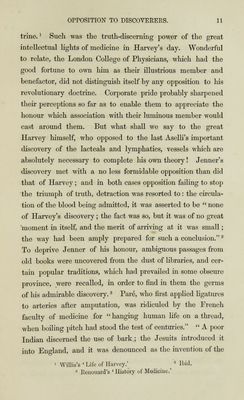 trine.' Such was the truth-discerning power of the great intellectual lights of medicine in Harvey's day. Wonderful to relate, the London College of Physicians, which had the good fortune to own him as their illustrious member and benefactor, did not distinguish itself by any opposition to his revolutionary doctrine. Corporate pride probably sharpened their perceptions so far as to enable them to appreciate the honour which association with their luminous member would cast around them. But what shall we say to the great Harvey himself, who opposed to the last Aselli's important discovery of the lacteals and lymphatics, vessels which are absolutely necessary to complete his own theory! Jenner's discovery met with a no less formidable opposition than did that of Harvey; and in both cases opposition failing to stop the triumph of truth, detraction was resorted to : the circula- tion of the blood being admitted, it was asserted to be  none of Harvey's discovery; the fact was so, but it was of no great 'moment in itself, and the merit of arriving at it was small; the way had been amply prepared for such a conclusion.2 To deprive Jenner of his honour, ambiguous passages from old books were uncovered from the dust of libraries, and cer- tain popular traditions, which had prevailed in some obscure province, were recalled, in order to find in them the germs of his admirable discovery.3 Pare, who first applied ligatures to arteries after amputation, was ridiculed by the French faculty of medicine for  hanging human life on a thread, when boiling pitch had stood the test of centuries.  A poor Indian discerned the use of bark.; the Jesuits introduced it into England, and it was denounced as the invention of the 1 Willis's ' Life of Harvey.' 2 Ibid. 3 lienouard's ' History of Medicine'