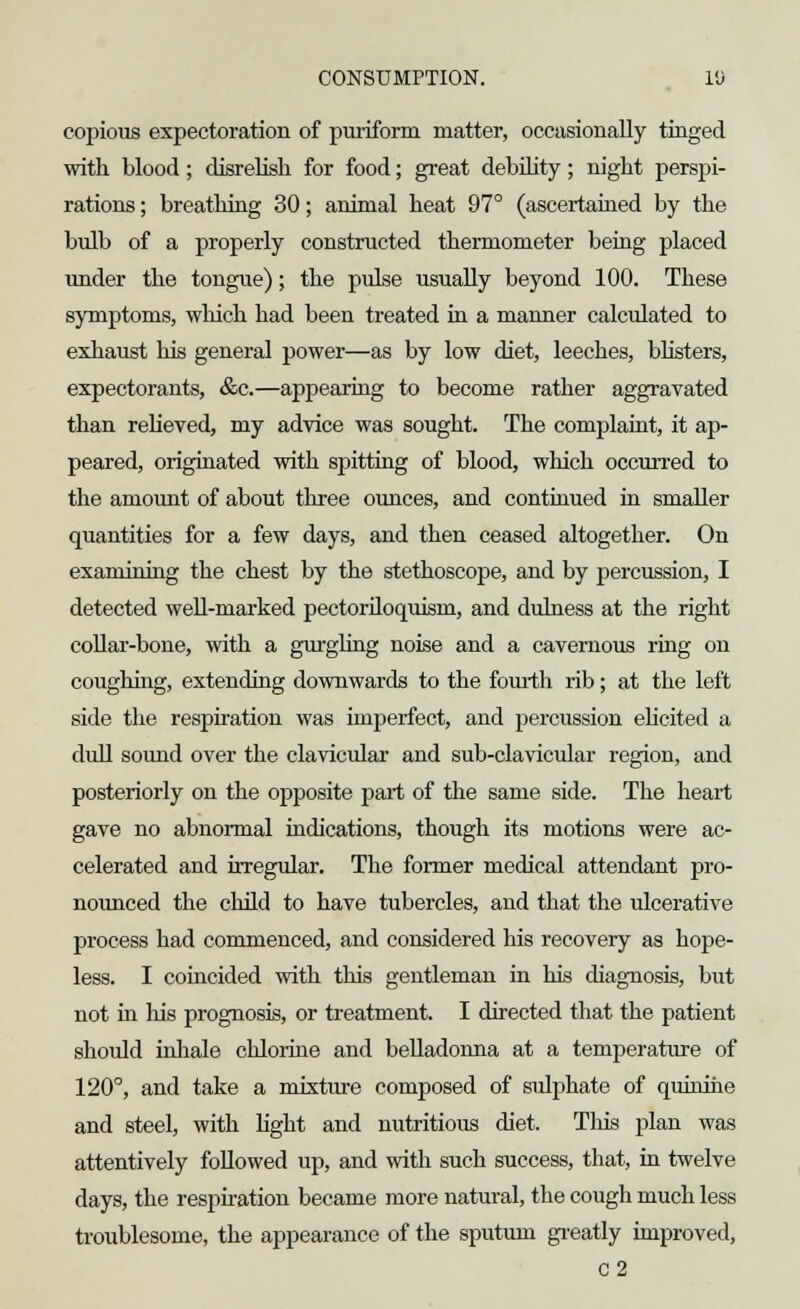 copious expectoration of purifbrm matter, occasionally tinged with blood; disrelish for food; great debility; night perspi- rations ; breathing 30; animal heat 97° (ascertained by the bulb of a properly constructed thermometer being placed under the tongue); the pulse usually beyond 100. These symptoms, which had been treated in a manner calculated to exhaust his general power—as by low diet, leeches, blisters, expectorants, &c.—appearing to become rather aggravated than relieved, my advice was sought. The complaint, it ap- peared, originated with spitting of blood, which occurred to the amount of about three ounces, and continued in smaller quantities for a few days, and then ceased altogether. On examining the chest by the stethoscope, and by percussion, I detected well-marked pectoriloquism, and dulness at the right collar-bone, with a gurgling noise and a cavernous ring on coughing, extending downwards to the fourth rib; at the left side the respiration was imperfect, and percussion elicited a dull sound over the clavicular and sub-clavicular region, and posteriorly on the opposite part of the same side. The heart gave no abnormal indications, though its motions were ac- celerated and irregular. The former medical attendant pro- nounced the child to have tubercles, and that the ulcerative process had commenced, and considered his recovery as hope- less. I coincided with this gentleman in his diagnosis, but not in Ins prognosis, or treatment. I directed that the patient should inhale chlorine and belladonna at a temperature of 120°, and take a mixture composed of sulphate of quinine and steel, with light and nutritious diet. This plan was attentively followed up, and with such success, that, in twelve days, the respiration became more natural, the cough much less troublesome, the appearance of the sputum greatly improved, C2