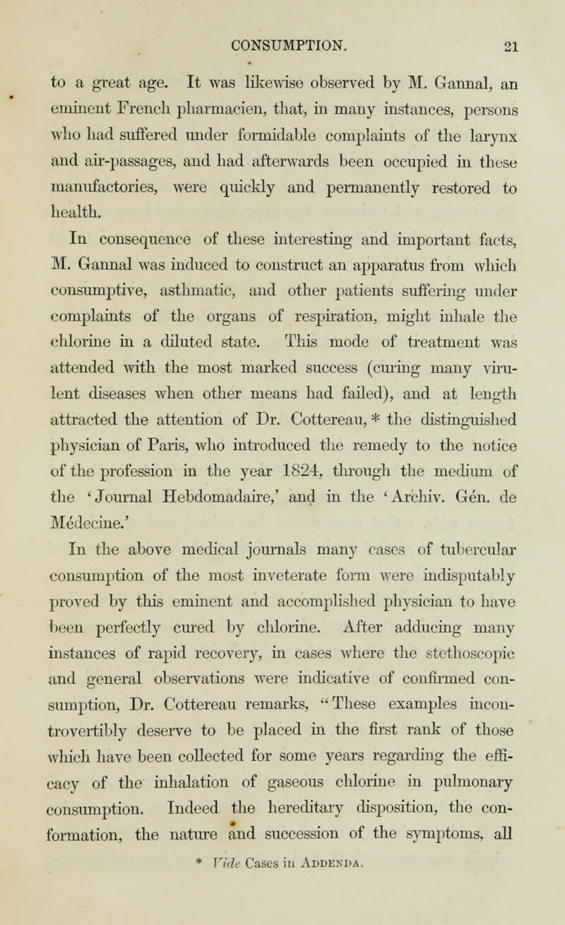 to a great age. It was likewise observed by M. Gannal, an eminent French pharmacien, that, in many instances, persons who had suffered under formidable complaints of the larynx and air-passages, and had afterwards been occupied in these manufactories, were quickly and permanently restored to health. In consequence of these interesting and important facts, M. Gannal was induced to construct an apparatus from which consumptive, asthmatic, and other patients suffering under complaints of the organs of respiration, might inhale the chlorine in a diluted state. This mode of treatment was attended with the most marked success (curing many viru- lent diseases when other means had failed), and at length attracted the attention of Dr. Cottereau, * the distinguished physician of Paris, who introduced the remedy to the notice of the profession in the year 1824, tluough the medium of the 'Journal Hebdomadaire,' and in the 'Archiv. Gen. de Medecine.' In the above medical journals many cases of tubercular consumption of the most inveterate form were indisputably proved by this eminent and accomplished physician to have been perfectly cured by cldorhie. After adducing many instances of rapid recovery, in cases where the stethoscopic and general observations were indicative of confirmed con- sumption, Dr. Cottereau remarks,  These examples incon- trovertibly deserve to be placed in the first rank of those which have been collected for some years regarding the effi- cacy of the inhalation of gaseous chlorine in pulmonary consumption. Indeed the hereditary disposition, the con- formation, the nature and succession of the symptoms, all * Vide Cases in Addenda.