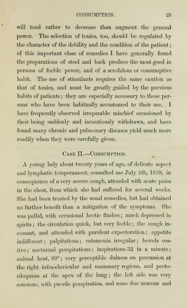 will tend rather to decrease than augment the general power. The selection of tonics, too, should be regulated by the character of the debility and the condition of the patient; of this important class of remedies I have generally found the preparations of steel and bark produce the most good hi persons of feeble power, and of a scrofulous or consumptive habit. The use of stimulants requires the same caution as that of tonics, and must be greatly guided by the previous habits of patients; they are especially necessary to those per- sons who have been habitually accustomed to their use. I have frequently observed irreparable mischief occasioned by their being suddenly and incautiously withdrawn, and have found many chronic and pulmonary diseases yield much more readily when they were carefully given. Case II.—Consumption. A young lady about twenty years of age, of delicate aspect ;md lymphatic temperament, consulted me July 4th, 1838, in consequence of a very severe cough, attended with acute pains in the chest, from which she had suffered for several weeks. She had been treated by the usual remedies, but had obtained no further benefit than a mitigation of the symptoms. She was pallid, with occasional hectic flushes; much depressed in spirits ; the circulation quick, but very feeble ; the cough in- cessant, and attended with purulent expectoration ; appetite indifferent; palpitations; catamenia irregular; bowels cos- tive ; nocturnal perspirations; inspirations 32 in a minute; animal heat, 99°; very perceptible dulness on percussion at the right infra-clavicular and mammary regions, and pecto- riloquism at the apex of the lung ; the left side was very sonorous, with puerile perspiration, and some fine mucous and