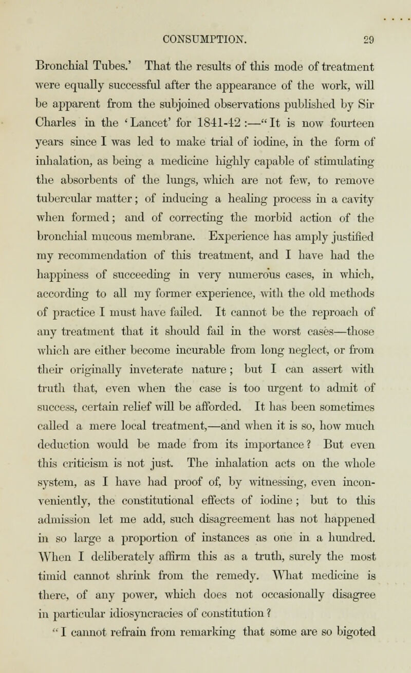 Bronchial Tubes.' That the results of this mode of treatment were equally successful after the aj)pearance of the work, will be apparent from the subjoined observations published by Sir Charles in the ' Lancet' for 1841-12 :— It is now foiuteen years since I was led to make trial of iodine, in the form of inhalation, as being a medicine highly capable of stimulating the absorbents of the lungs, which are not few, to remove tubercular matter; of inducing a healing process in a cavity when formed; and of correcting the morbid action of the bronchial mucous membrane. Experience has ainrjly justified my recommendation of this treatment, and I have had the happiness of succeeding in veiy numerous cases, in which, according to all my former experience, with the old methods of practice I must have failed. It cannot be the reproach of any treatment that it should fail in the worst cases—those which are either become incurable from long neglect, or from their originally inveterate nature; but I can assert with truth that, even when the case is too urgent to admit of success, certain relief will be afforded. It has been sometimes called a mere local treatment,—and when it is so, how much deduction would be made from its importance? But even this criticism is not just. The inhalation acts on the whole system, as I have had proof of, by witnessing, even incon- veniently, the constitutional effects of iodine ; but to this admission let me add, such disagreement lias not happened hi so large a iiroportion of instances as one in a hundred. When I deliberately affirm this as a truth, surely the most timid cannot shrink from the remedy. What medicine is there, of any power, which does not occasionally disagree in particular idiosyncracies of constitution ?  I cannot refrain from remarking that some are so bigoted