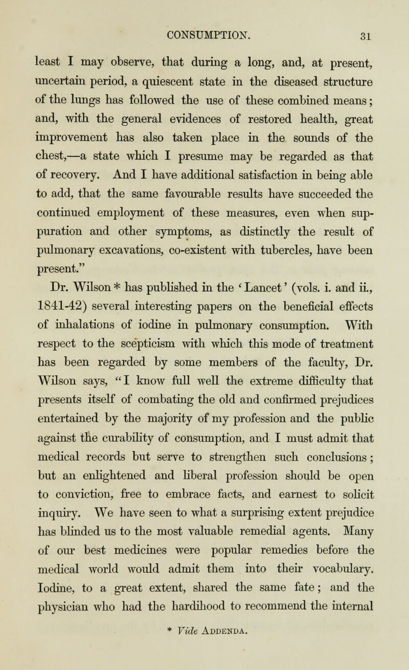 least I may observe, that during a long, and, at present, uncertain period, a quiescent state in the diseased structure of the lungs has followed the use of these combined means; and, with the general evidences of restored health, great improvement has also taken place in the sounds of the chest,—a state which I presume may be regarded as that of recovery. And I have additional satisfaction in being able to add, that the same favourable results have succeeded the continued employment of these measures, even when sup- puration and other symptoms, as distinctly the result of pulmonary excavations, co-existent with tubercles, have been present. Dr. Wilson * has published in the ' Lancet' (vols. i. and ii., 1841-42) several interesting papers on the beneficial effects of inhalations of iodine in pulmonary consumption. With respect to the scepticism with which this mode of treatment has been regarded by some members of the faculty, Dr. WOson says, I know full well the extreme difficulty that presents itself of combating the old and confirmed prejudices entertained by the majority of my profession and the public against the curability of consumption, and I must admit that medical records but serve to strengthen such conclusions; but an enlightened and liberal profession shoidd be open to conviction, free to embrace facts, and earnest to solicit inquiry. We have seen to what a surprising extent prejudice has blinded us to the most valuable remedial agents. Many of our best medicines were popular remedies before the medical world woidd admit them into their vocabulary. Iodine, to a great extent, shared the same fate; and the physician who had the hardihood to recommend the internal * Vide Addenda.