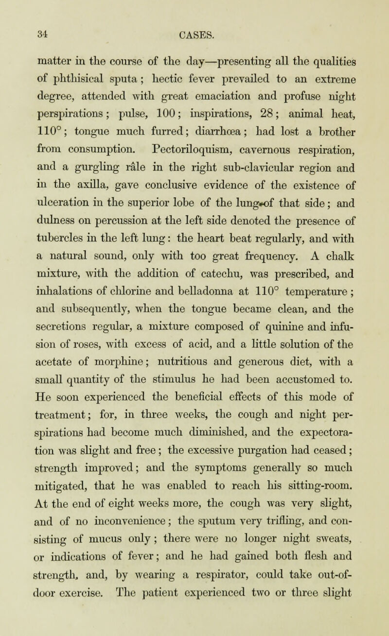 matter in the course of the day—presenting all the qualities of phthisical sputa; hectic fever prevailed to an extreme degree, attended with great emaciation and profuse night perspirations; pulse, 100; inspirations, 28; animal heat, 110°; tongue much furred; diarrhoea; had lost a brother from consumption. Pectoriloquism, cavernous respiration, and a gurgling rale in the right sub-clavicular region and in the axilla, gave conclusive evidence of the existence of ulceration in the superior lobe of the lung#of that side; and diuness on percussion at the left side denoted the presence of tubercles in the left lung: the heart beat regularly, and with a natural sound, only with too great frequency. A chalk mixture, with the addition of catechu, was prescribed, and inhalations of chlorine and belladonna at 110° temperature ; and subsequently, when the tongue became clean, and the secretions regular, a mixture composed of quinine and infu- sion of roses, with excess of acid, and a little solution of the acetate of morphine; nutritious and generous diet, with a small quantity of the stimulus he had been accustomed to. He soon experienced the beneficial effects of this mode of treatment; for, in three weeks, the cough and night per- sjiirations had become much diminished, and the expectora- tion was slight and free; the excessive purgation had ceased; strength improved; and the symptoms generally so much mitigated, that he was enabled to reach his sitting-room. At the end of eight weeks more, the cough was very slight, and of no inconvenience; the sputum very trifling, and con- sisting of mucus only; there were no longer night sweats, or indications of fever; and he had gained both flesh and strength, and, by wearing a respirator, could take out-of- door exercise. The patient experienced two or three slight