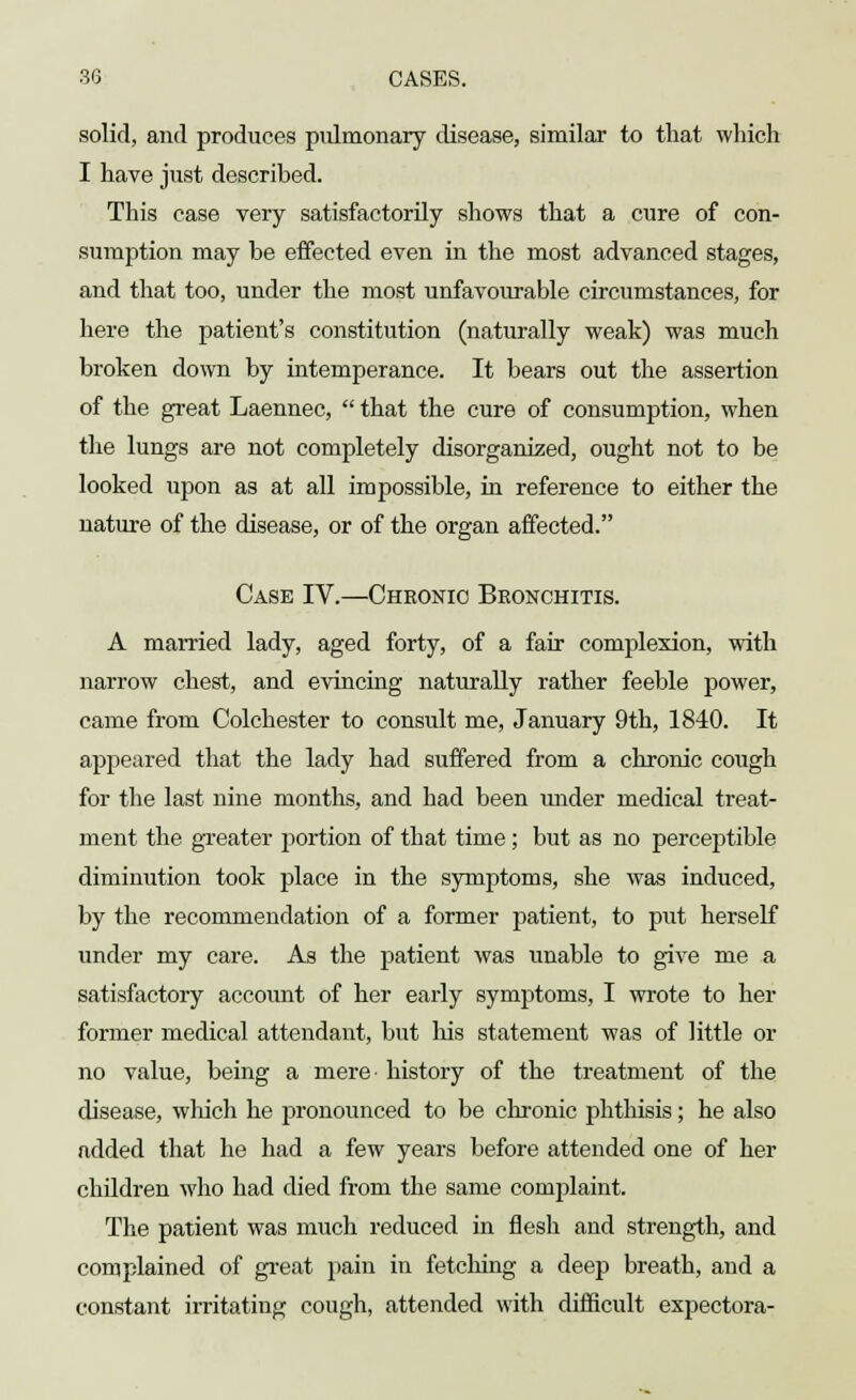 solid, and produces pulmonary disease, similar to that which I have just described. This case very satisfactorily shows that a cure of con- sumption may be effected even in the most advanced stages, and that too, under the most unfavourable circumstances, for here the patient's constitution (naturally weak) was much broken down by intemperance. It bears out the assertion of the great Laennec,  that the cure of consumption, when the lungs are not completely disorganized, ought not to be looked upon as at all impossible, in reference to either the nature of the disease, or of the organ affected. Case IV.—Chronic Bronchitis. A married lady, aged forty, of a fair complexion, with narrow chest, and evincing naturally rather feeble power, came from Colchester to consult me, January 9th, 1840. It appeared that the lady had suffered from a chronic cough for the last nine months, and had been under medical treat- ment the greater portion of that time ; but as no perceptible diminution took place in the symptoms, she was induced, by the recommendation of a former patient, to put herself under my care. As the patient was unable to give me a satisfactory account of her early symptoms, I wrote to her former medical attendant, but his statement was of little or no value, being a mere history of the treatment of the disease, winch he pronounced to be chronic phthisis; he also added that he had a few years before attended one of her children who had died from the same complaint. The patient was much reduced in flesh and strength, and complained of great pain in fetching a deep breath, and a constant irritating cough, attended with difficult expectora-