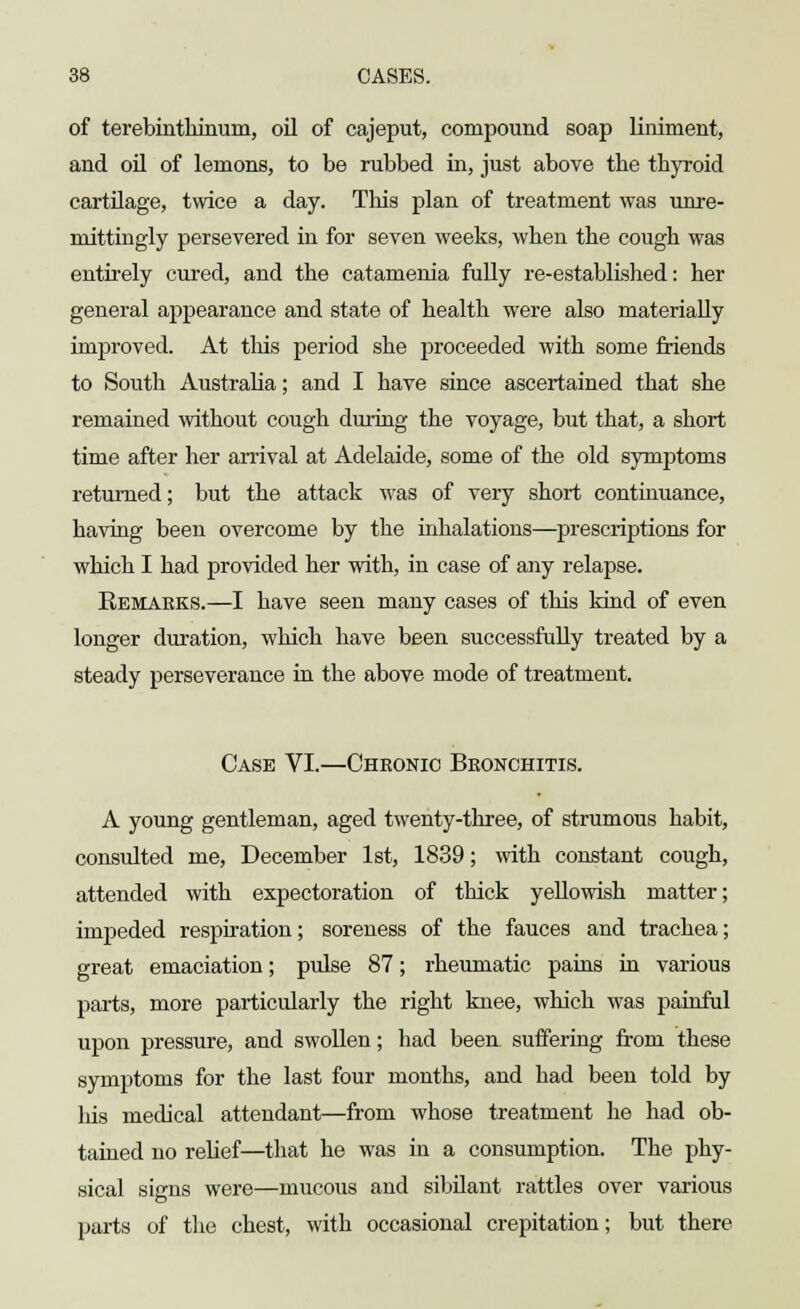 of terebinthinum, oil of cajeput, compound soap liniment, and oil of lemons, to be rubbed in, just above tbe thyroid cartilage, twice a day. This plan of treatment was unre- mittingly persevered in for seven weeks, when the cough was entirely cured, and the catamenia fully re-established: her general appearance and state of health were also materially improved. At this period she proceeded with some friends to South Australia; and I have since ascertained that she remained without cough during the voyage, but that, a short time after her arrival at Adelaide, some of the old symptoms returned; but the attack was of very short continuance, having been overcome by the inhalations—prescriptions for which I had provided her with, in case of any relapse. Remarks.—I have seen many cases of this kind of even longer duration, which have been successfully treated by a steady perseverance in the above mode of treatment. Case VI.—Cheonio Bbonchitis. A young gentleman, aged twenty-three, of strumous habit, consulted me, December 1st, 1839; with constant cough, attended with expectoration of thick yellowish matter; impeded respiration; soreness of the fauces and trachea; great emaciation; pulse 87; rheumatic pains in various parts, more particularly the right knee, which was painful upon pressure, and swollen; had been suffering from these symptoms for the last four months, and had been told by Ids medical attendant—from whose treatment he had ob- tained no relief—that he was in a consumption. The phy- sical signs were—mucous and sibilant rattles over various parts of the chest, with occasional crepitation; but there