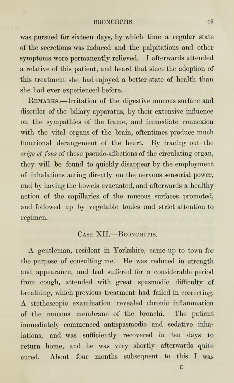 was pursued for sixteen days, by which time a regular state of the secretions was induced and the palpitations and other symptoms were permanently relieved. I afterwards attended a relative of this patient, and heard that since the adoption of this treatment she had enjoyed a better state of health than she had ever experienced before. Remarks.—Irritation of the digestive mucous surface and disorder of the bfliary appai'atus, by their extensive influence on the sympathies of the frame, and immediate connexion with the vital organs of the brain, oftentimes produce much functional derangement of the heart. By tracing out the origo et fons of these pseudo-affections of the circulating organ, they will be found to quickly disappear by the employment of inhalations acting directly oh the nervous sensorial power, and by having the bowels evacuated, and afterwards a healthy action of the capillaries of the mucous surfaces promoted, and followed up by vegetable tonics and strict attention to regimen. Case XII.—Bronchitis. A gentleman, resident in Yorkshire, came up to town for the purpose of consulting me. He was reduced in strength and appearance, and had suffered for a considerable period from cough, attended with great spasmodic difficulty of breathing, which previous treatment had failed in correcting. A stethoscopic examination revealed chronic inflammation of the mucous membrane of the bronchi. The patient immediately commenced antispasmodic and sedative inha- lations, and was sufficiently recovered in ten days to return home, and he was very shortly afterwards quite cured. About four months subsequent to this I was E