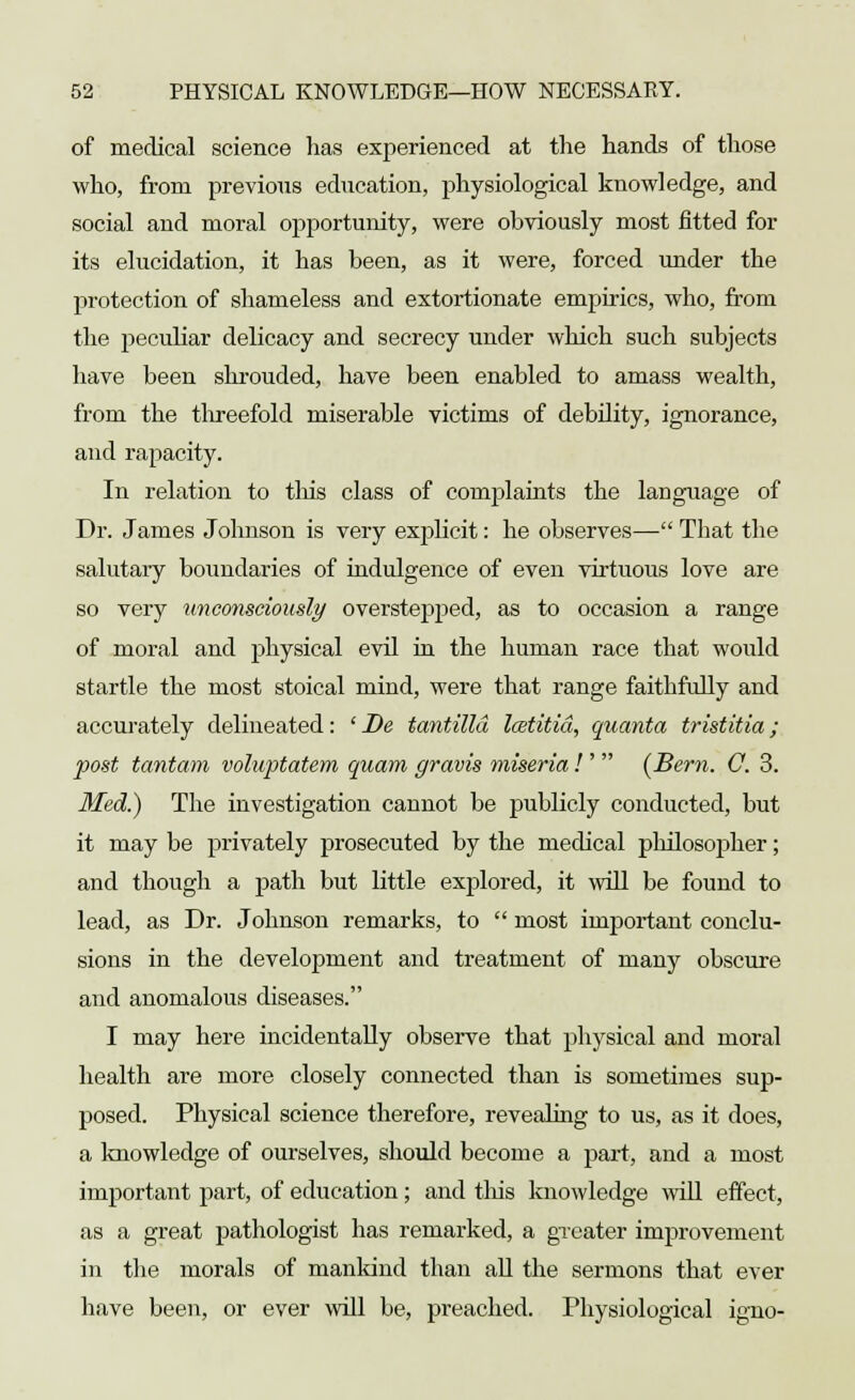 of medical science has experienced at the hands of those who, from previous education, physiological knowledge, and social and moral opportunity, were obviously most fitted for its elucidation, it has been, as it were, forced under the protection of shameless and extortionate empirics, who, from the peculiar delicacy and secrecy under which such subjects have been shrouded, have been enabled to amass wealth, from the threefold miserable victims of debility, ignorance, and rapacity. In relation to this class of complaints the language of Dr. James Johnson is very explicit: he observes— That the salutary boundaries of indulgence of even virtuous love are so very unconsciously overstepped, as to occasion a range of moral and physical evil hi the human race that would startle the most stoical mind, were that range faithfully and accurately delineated: ' Be tantilld lostitid, quanta tristitia; post tamtam voluptatem quam gravis miseria!'  (Bern. C. 3. Med?) The investigation cannot be publicly conducted, but it may be privately prosecuted by the medical philosojxher; and though a path but little explored, it will be found to lead, as Dr. Johnson remarks, to  most important conclu- sions in the development and treatment of many obscure and anomalous diseases. I may here incidentally observe that physical and moral health are more closely connected than is sometimes sup- posed. Physical science therefore, revealing to us, as it does, a knowledge of ourselves, should become a part, and a most important part, of education; and this knowledge will effect, as a great pathologist has remarked, a greater improvement in the morals of mankind than all the sermons that ever have been, or ever will be, preached. Physiological igno-