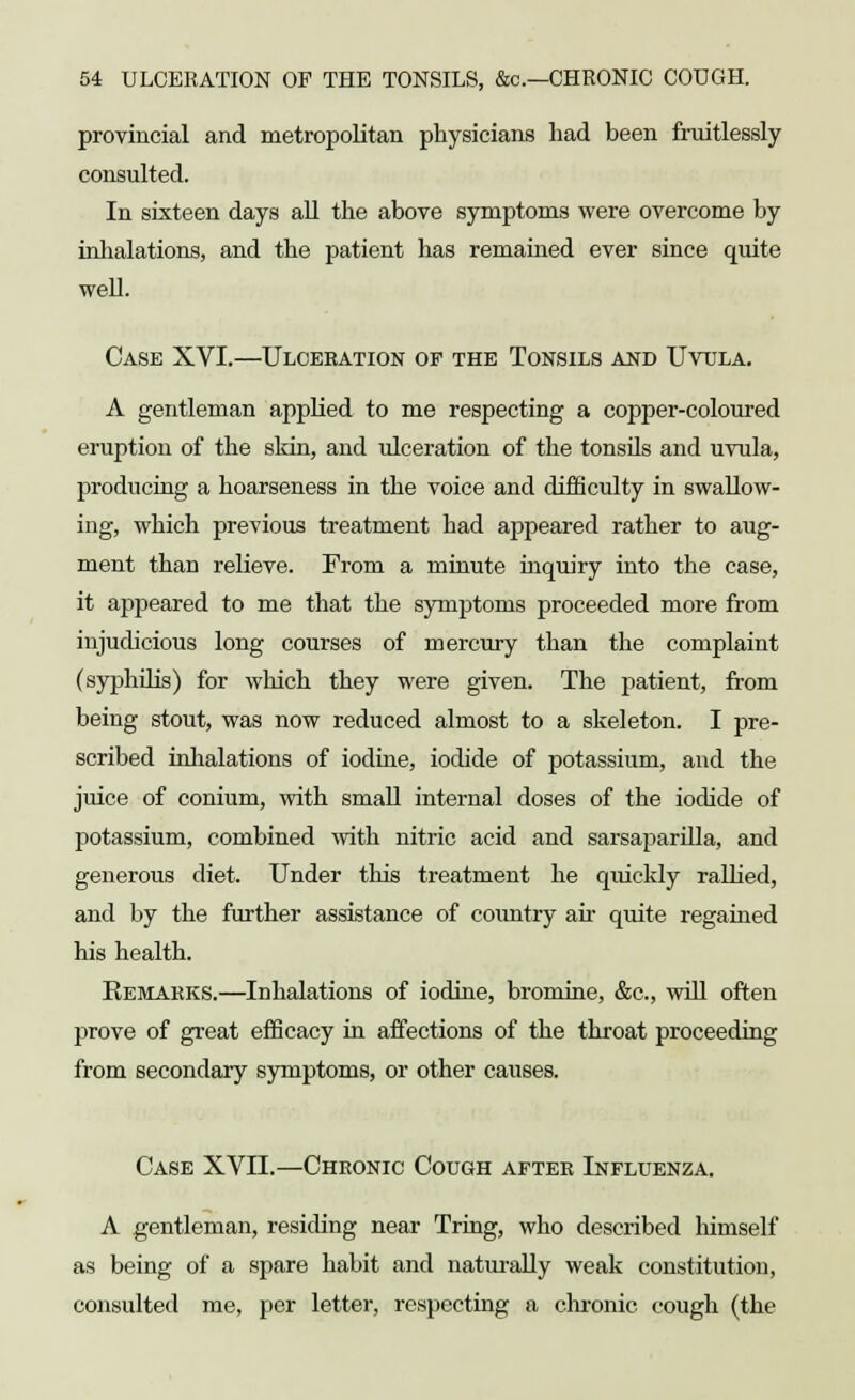 provincial and metropolitan physicians had been fruitlessly consulted. In sixteen days all the above symptoms were overcome by inhalations, and the patient has remained ever since quite well. Case XVI.—Ulceration of the Tonsils and Uvula. A gentleman applied to me respecting a copper-coloured eruption of the skin, and ulceration of the tonsils and uvula, producing a hoarseness in the voice and difficulty in swallow- ing, which previous treatment had appeared rather to aug- ment than relieve. From a minute inquiry into the case, it appeared to me that the symptoms proceeded more from injudicious long courses of mercury than the complaint (syphilis) for which they were given. The patient, from being stout, was now reduced almost to a skeleton. I pre- scribed inhalations of iodine, iodide of potassium, and the juice of conium, with small internal doses of the iodide of potassium, combined with nitric acid and sarsaparilla, and generous diet. Under this treatment he quickly rallied, and by the further assistance of country ah- quite regained his health. Remarks.—Inhalations of iodine, bromine, &c, will often prove of great efficacy in affections of the throat proceeding from secondary symptoms, or other causes. Case XVII.—Chronic Cough after Influenza. A gentleman, residing near Tring, who described himself as being of a spare habit and naturally weak constitution, consulted me, per letter, respecting a chronic cough (the