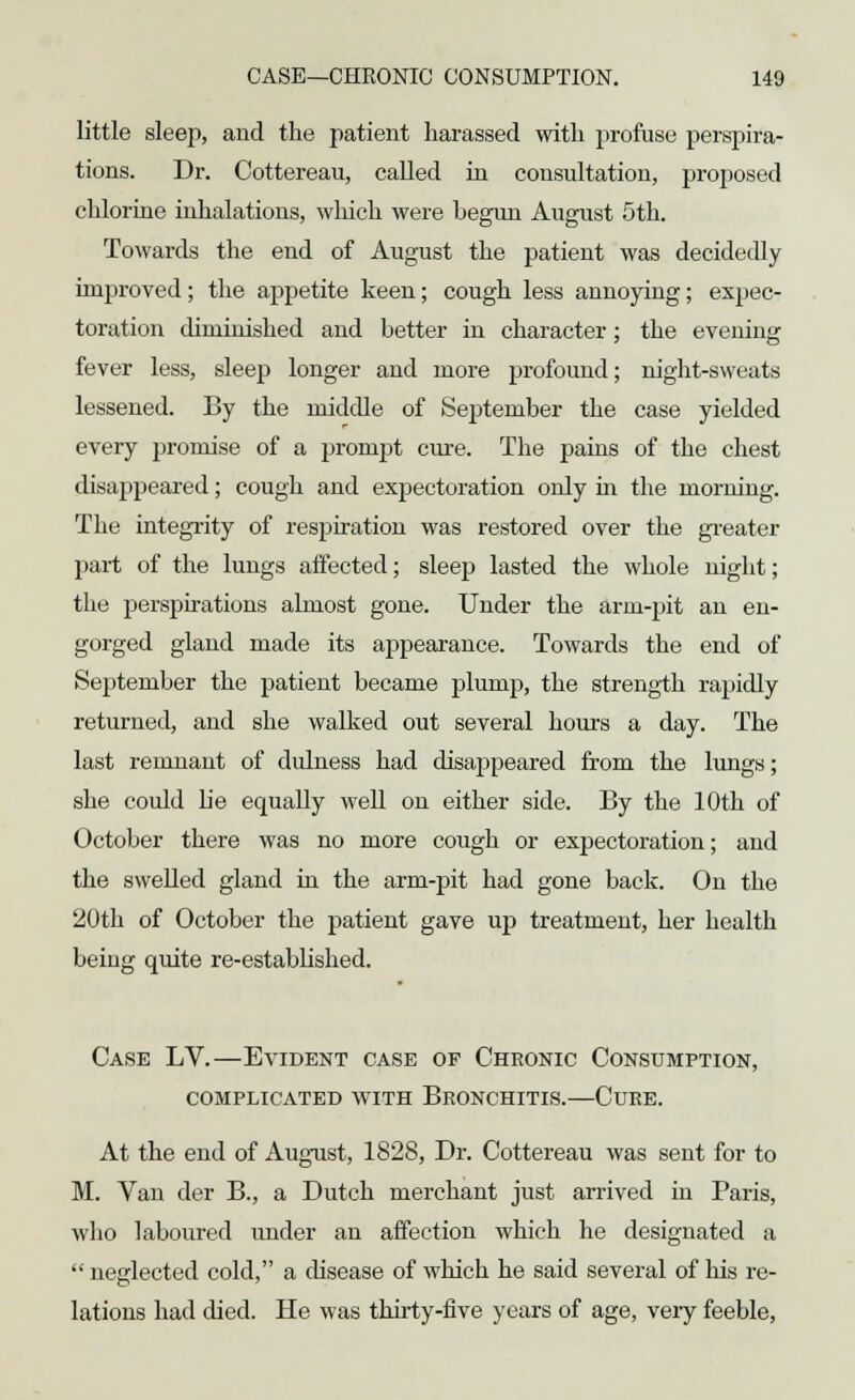 little sleep, and the patient harassed with profuse perspira- tions. Dr. Cottereau, called in consultation, proposed chlorine inhalations, which were begun August 5th. Towards the end of August the patient was decidedly improved; the appetite keen; cough less annoying; expec- toration diminished and better in character; the evening fever less, sleep longer and more profound; night-sweats lessened. By the middle of September the case yielded every promise of a prompt cure. The pains of the chest disappeared; cough and expectoration only in the morning. The integrity of respiration was restored over the greater part of the lungs affected; sleep lasted the whole night; the perspirations almost gone. Under the arm-pit an en- gorged gland made its ajjpearance. Towards the end of September the patient became plump, the strength rapidly returned, and she walked out several hours a day. The last remnant of didness had disappeared from the lungs; she could be equally well on either side. By the 10th of October there was no more cough or expectoration; and the swelled gland in the arm-pit had gone back. On the 20th of October the patient gave up treatment, her health being quite re-established. Case LV.—Evident case of Chronic Consumption, COMPLICATED WITH BRONCHITIS. CURE. At the end of August, 1828, Dr. Cottereau was sent for to M. Van der B., a Dutch merchant just arrived in Paris, who laboured under an affection which he designated a  neglected cold, a disease of which he said several of his re- lations had died. He was thirty-five years of age, very feeble,