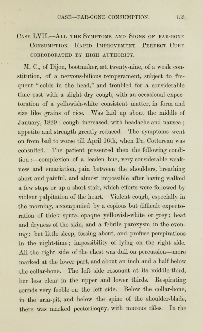 Case LVII.—All the Symptoms and Signs of far-gone Consumption—Eapid Improvement—Perfect Cure corroborated by high authority. M. C, of Dijon, bootmaker, set. twenty-nine, of a weak con- stitution, of a nervous-bilious temperament, subject to fre- quent  colds in the bead, and troubled for a considerable time past with a slight dry cough, with an occasional expec- toration of a yellowish-white consistent matter, in form and size like grains of rice. Was laid up about the middle of January, 1S29 : cough increased, with headache and nausea ; appetite and strength greatly reduced. The symptoms went on from bad to worse till April 16th, when Dr. Cottereau was consulted. The patient presented then the following condi- tion :—complexion of a leaden hue, very considerable weak- ness and emaciation, pain between the shoulders, breathing short and painful, and almost impossible after baving walked a few steps or up a short stair, which efforts were followed by violent palpitation of the heart. Violent cough, especially in the morning, accompanied by a copious but difficult expecto- ration of thick sputa, opaque yellowish-white or grey; heat and dryness of the skin, and a febrile paroxysm in the even- ing ; but little sleep, tossing about, and profuse perspirations in the night-time; impossibility of lying on the right side. All the right side of the chest was dull on percussion—more marked at the lower part, and about an inch and a half below the collar-bone. The left side resonant at its middle third, but less clear in the upper and lower thirds. Kespirating sounds very feeble on the left side. Below the collar-bone, in the arm-pit, and below the spine of the shoulder-blade, there was marked pectoriloquy, with mucous rales. In the