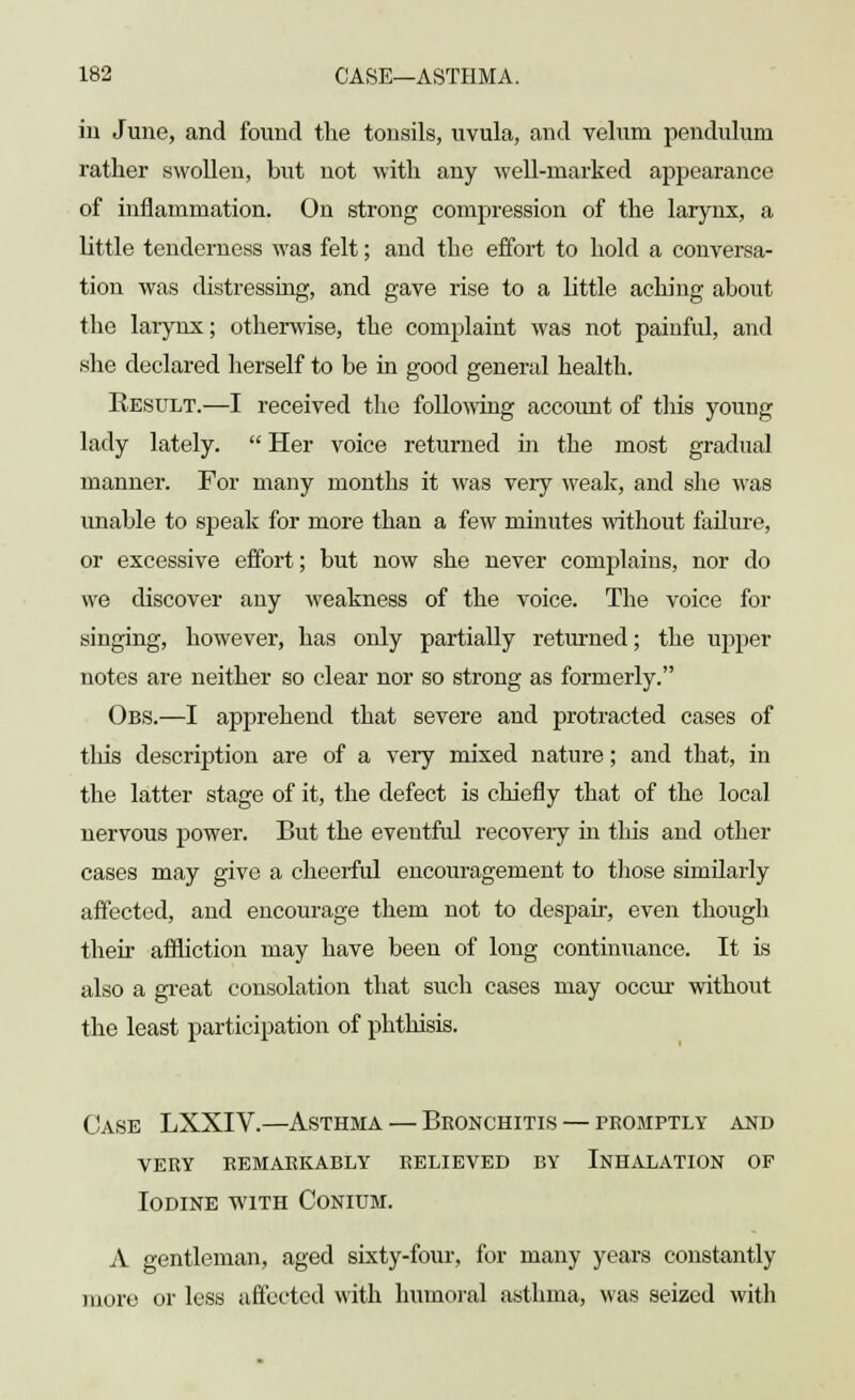 in June, and found the tonsils, uvula, and velum pendulum rather swollen, but not with any well-marked appearance of inflammation. On strong compression of the larynx, a little tenderness was felt; and the effort to hold a conversa- tion was distressing, and gave rise to a little aching about the larynx; otherwise, the complaint was not painful, and she declared herself to be in good general health. Result.—I received the following account of this young lady lately.  Her voice returned in the most gradual manner. For many months it was very weak, and she was unable to speak for more than a few minutes without failure, or excessive effort; but now she never complains, nor do we discover any weakness of the voice. The voice for singing, however, has only partially returned; the upper notes are neither so clear nor so strong as formerly. Obs.—I apprehend that severe and protracted cases of tins description are of a very mixed nature; and that, in the latter stage of it, the defect is chiefly that of the local nervous power. But the eventful recovery hi this and other cases may give a cheerful encouragement to those similarly affected, and encourage them not to despair, even though their affliction may have been of long continuance. It is also a great consolation that such cases may occur without the least participation of phthisis. Case LXXIV.—Asthma — Bronchitis — promptly and very remarkably relieved by inhalation of Iodine with Conidm. A gentleman, aged sixty-four, for many years constantly more or less affected with humoral asthma, was seized with