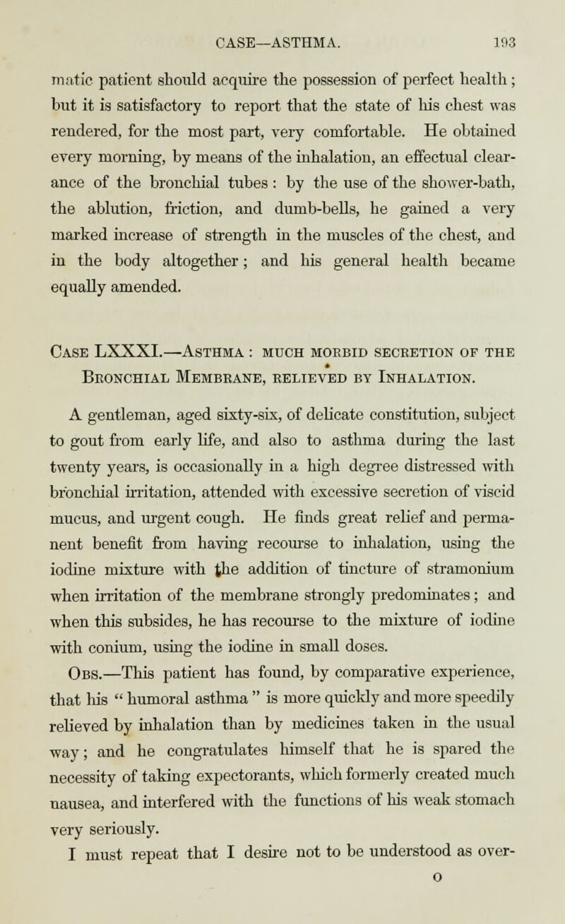 CASE—ASTHMA. 103 matie patient should acquire the possession of perfect health; but it is satisfactory to report that the state of his chest was rendered, for the most part, very comfortable. He obtained every morning, by means of the inhalation, an effectual clear- ance of the bronchial tubes: by the use of the shower-bath, the ablution, friction, and dumb-bells, he gained a very marked increase of strength in the muscles of the chest, and in the body altogether; and his general health became equally amended. Case LXXXI.—Asthma : much morbid secretion of the Bronchial Membrane, relieved by Inhalation. A gentleman, aged sixty-six, of delicate constitution, subject to gout from early life, and also to asthma during the last twenty years, is occasionally in a high degree distressed with bronchial irritation, attended with excessive secretion of viscid mucus, and urgent cough. He finds great relief and perma- nent benefit from having recourse to inhalation, using the iodine mixture with the addition of tincture of stramonium when irritation of the membrane strongly predominates; and when this subsides, he has recourse to the mixture of iodine with conium, using the iodine in small doses. Obs.—This patient has found, by comparative experience, that his  humoral asthma  is more quickly and more speedily relieved by inhalation than by medicines taken in. the usual way; and he congratulates himself that he is spared the necessity of taking expectorants, which formerly created much nausea, and interfered with the functions of his weak stomach very seriously. I must repeat that I desire not to be understood as over- o