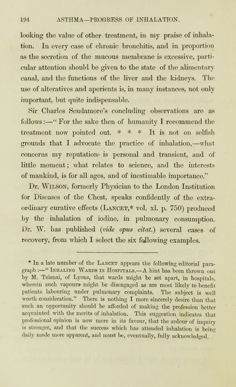 looking the value of other treatment, in my praise of inhala- tion. In every case of chronic bronchitis, and in proportion as the secretion of the mucous membrane is excessive, parti- cular attention should be given to the state of the alimentary canal, and the functions of the liver and the kidneys. The use of alteratives and aperients is, in many instances, not only important, but quite indispensable. 8ir Charles Scudamore's concluding observations are as follows :— For the sake then of humanity I recommend the treatment now pointed out. * * * It is not on selfish grounds that I advocate the practice of inhalation,—what concerns my reputation- is personal and transient, and of little moment; what relates to science, and the interests of mankind, is for all ages, and of inestimable importance. Dr. Wilson, formerly Physician to the London Institution for Diseases of the Chest, speaks confidently of the extra- ordinary curative effects (Lancet,* vol. xl. p. 750) produced by the inhalation of iodine, in pulmonary consumption. Dr. W. has published (vide opus citat.) several cases of recovery, from which I select the six fallowing examples. * In a late number of the Lancet appears the following editorial para- graph :— Inhaling Wards in Hospitals.—A hint has been thrown out by M. Teisnai, of Lyons, that wards might be set apart, in hospitals, wherein such vapours- might be disengaged as are most likely to benefit patients labouring under pulmonary complaints. The subject is well worth consideration. There is nothing I more sincerely desire than that such an opportunity should be afforded of making the profession better acquainted with the merits of inhalation. This suggestion indicates that professional opinion is now more in its favour, that the ardour of inquiry is stronger, and that the success which has attended inhalation is being daily made more apparent, and must be, eventually, fully acknowledged.