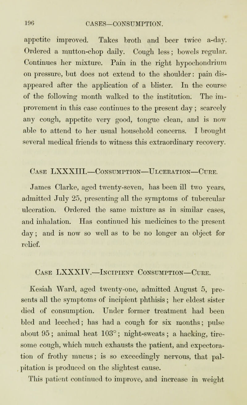 appetite improved. Takes broth and beer twice a-day. Ordered a mutton-chop daily. Cough less; bowels regular. Continues her mixture. Pain in the right hypochondrium on pressure, but does not extend to the shoulder: pain dis- appeared after the application of a blister. In the course of the following month walked to the institution. The im- provement in this case continues to the present day; scarcely any cough, appetite very good, tongue clean, and is now able to attend to her usual household concerns. I brought several medical friends to witness this extraordinary recovery. Case LXXXIII.—Consumption—Ulceration—Cure. James Clarke, aged twenty-seven, has been ill two years, admitted July 25, presenting all the symptoms of tubercular ulceration. Ordered the same mixture as in similar cases, and inhalation. Has continued his medicines to the present day; and is now so well as to be no longer an object for relief. Case LXXXIV.—Incipient Consumption—Cure. Kesiah Ward, aged twenty-one, admitted August 5, pre- sents all the symptoms of incipient phthisis ; her eldest sister (bed of consumption. Under former treatment had been bled and leeched; has had a cough for six months; pulse about 95 ; animal heat 103°; night-sweats ; a hacking, tire- some cough, which much exhausts the patient, and expectora- tion of frothy mucus; is so exceedingly nervous, that pal- pitation is produced on the slightest cause. Tin's patient continued to improve, and increase in weight