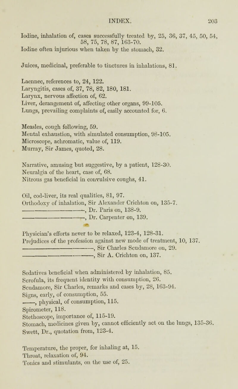 Iodine, inhalation of, cases successfully treated by, 25, 36, 37, 45, 50, 54, 58, 75, 78, 87, 163-70. Iodine often injurious when taken by the stomach, 32. Juices, medicinal, preferable to tinctures in inhalations, 81. Lacnnec, references to, 24, 122. Laryngitis, cases of, 37, 78, 82, 180, 181. Larynx, nervous affection of, 62. Liver, derangement of, affecting other organs, 99-105. Lungs, prevailing complaints of, easily accounted for, 6. Measles, cough following, 59. Mental exhaustion, with simulated consumption, 93-105. Microscope, achromatic, value of, 119. Murray, Sir James, quoted, 28. Narrative, amusing but suggestive, by a patient, 128-30. Neuralgia of the heart, case of, 68. Oil, cod-liver, its real qualities, 81, 97. Orthodoxy of inhalation, Sir Alexander Crichton on, 135-7. -, Dr. Paris on, 138-9. • . —, Dr. Carpenter on, 139. Physician's efforts never to be relaxed, 123-4, 128-31. Prejudices of the profession against new mode of treatment, 10, 137. . , Sir Charles Scudamore on, 29. . , Sir A. Crichton on, 137. Sedatives beneficial when administered by inhalation, 85. Scrofula, its frequent identity with consumption, 26. Scudamore, Sir Charles, remarks and cases by, 28, 163-94. Signs, early, of consumption, 55. , physical, of consumption, 115. Spirometer, 118. Stethoscope, importance of, 115-19. Stomach, medicines given by, cannot efliciently act on the lungs, 135-36. Swett, Dr., quotation from, 123-4. Temperature, the proper, for inhaling at, 15. Throat, relaxation of, 94. Tonics and stimulants, on the use of, 25.