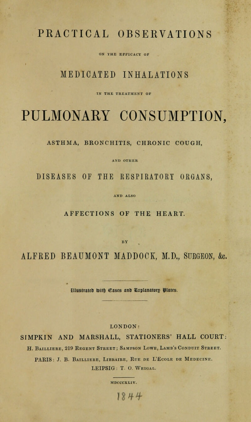 PRACTICAL OBSERVATIONS ON THE EFFICACY OF MEDICATED INHALATIONS IN THE TREATMENT OF PULMONARY CONSUMPTION, ASTHMA, BRONCHITIS, CHRONIC COUGH, AND OTHER DISEASES OF THE 11ESPIRAT0KY ORGANS, AND ALSO AFFECTIONS OF THE HEART. ALFRED BEAUMONT MADDOCK, M.D., SURGEON, &c. CllustrattB toltf) Cases and JEiplanatorj dates. LONDON: SIMPKIN AND MARSHALL, STATIONERS' HALL COURT: H. Bailliere, 219 Regent Street; Sampson Lowe, Lame's Conddit Street. PARIS: J. B. Bailliere, Libraire, Rue i>e L'Ecole de Medecine. LEIPSIG : T. O. Weioal. MDCCCXL1V. 1UH-