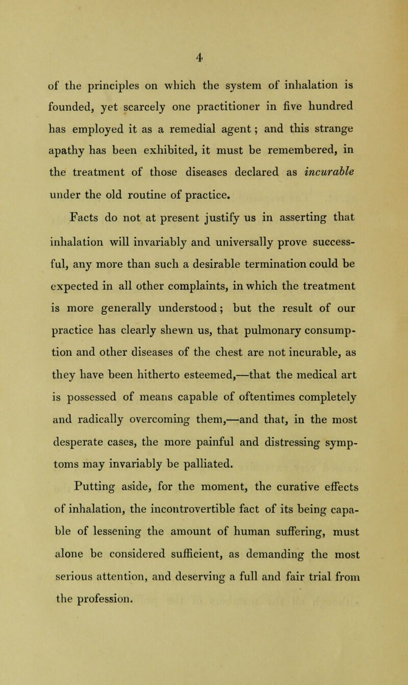 of the principles on which the system of inhalation is founded, yet scarcely one practitioner in five hundred has employed it as a remedial agent; and this strange apathy has been exhibited, it must be remembered, in the treatment of those diseases declared as incurable under the old routine of practice. Facts do not at present justify us in asserting that inhalation will invariably and universally prove success- ful, any more than such a desirable termination could be expected in all other complaints, in which the treatment is more generally understood; but the result of our practice has clearly shewn us, that pulmonary consump- tion and other diseases of the chest are not incurable, as they have been hitherto esteemed,—that the medical art is possessed of means capable of oftentimes completely and radically overcoming them,—and that, in the most desperate cases, the more painful and distressing symp- toms may invariably be palliated. Putting aside, for the moment, the curative effects of inhalation, the incontrovertible fact of its being capa- ble of lessening the amount of human suffering, must alone be considered sufficient, as demanding the most serious attention, and deserving a full and fair trial from the profession.
