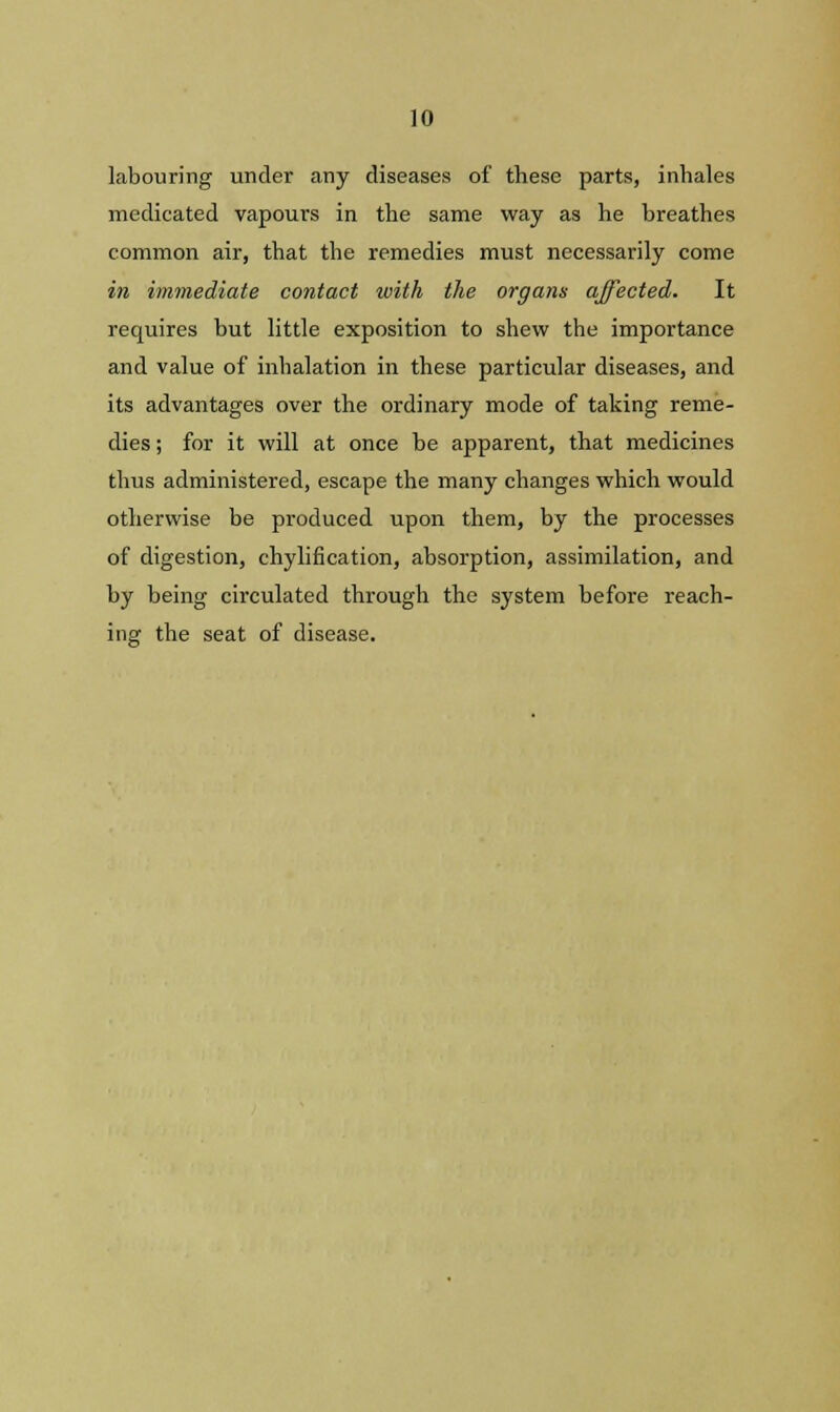 labouring under any diseases of these parts, inhales medicated vapours in the same way as he breathes common air, that the remedies must necessarily come in immediate contact with the organs affected. It requires but little exposition to shew the importance and value of inhalation in these particular diseases, and its advantages over the ordinary mode of taking reme- dies ; for it will at once be apparent, that medicines thus administered, escape the many changes which would otherwise be produced upon them, by the processes of digestion, chylification, absorption, assimilation, and by being circulated through the system before reach- ing the seat of disease.