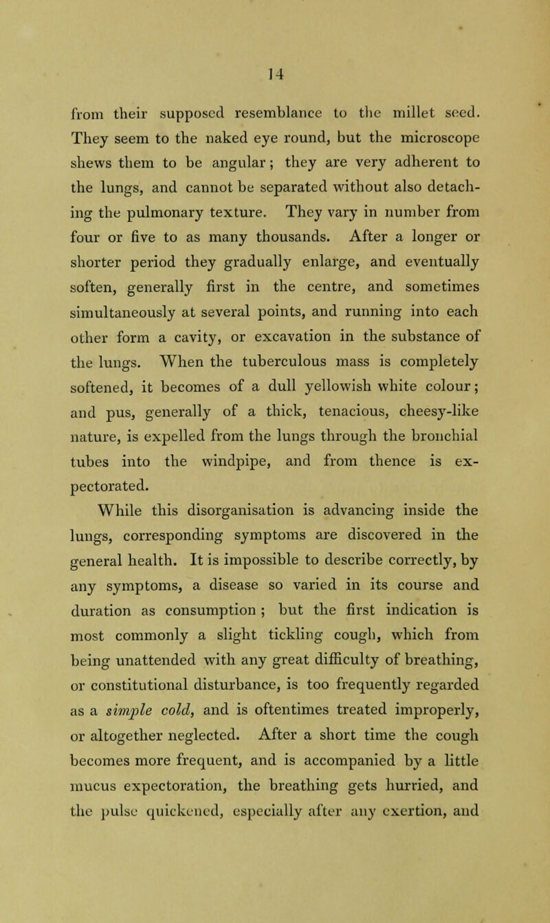 from their supposed resemblance to the millet seed. They seem to the naked eye round, but the microscope shews them to be angular; they are very adherent to the lungs, and cannot be separated without also detach- ing the pulmonary texture. They vary in number from four or five to as many thousands. After a longer or shorter period they gradually enlarge, and eventually soften, generally first in the centre, and sometimes simultaneously at several points, and running into each other form a cavity, or excavation in the substance of the lungs. When the tuberculous mass is completely softened, it becomes of a dull yellowish white colour; and pus, generally of a thick, tenacious, cheesy-like nature, is expelled from the lungs through the bronchial tubes into the windpipe, and from thence is ex- pectorated. While this disorganisation is advancing inside the lungs, corresponding symptoms are discovered in the general health. It is impossible to describe correctly, by any symptoms, a disease so varied in its course and duration as consumption ; but the first indication is most commonly a slight tickling cough, which from being unattended with any great difficulty of breathing, or constitutional disturbance, is too frequently regarded as a simple cold, and is oftentimes treated improperly, or altogether neglected. After a short time the cough becomes more frequent, and is accompanied by a little mucus expectoration, the breathing gets hurried, and the pulse quickened, especially after any exertion, and