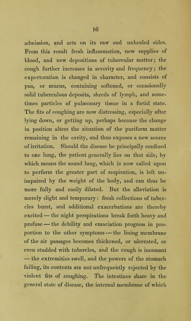 admission, and acts on its raw and unhealed sides. From this result fresh inflammation, new supplies of blood, and new depositions of tubercular matter; the cough further increases in severity and frequency; the expectoration is changed in character, and consists of pus, or mucus, containing softened, or occasionally solid tuberculous deposits, shreds of lymph, and some- times particles of pulmonary tissue in a foetid state. The fits of coughing are now distressing, especially after lying down, or getting up, perhaps because the change in position alters the situation of the puriform matter remaining in the cavity, and thus exposes a new source of irritation. Should the disease be principally confined to one lung, the patient generally lies on that side, by which means the sound lung, which is now called upon to perform the greater part of respiration, is left un- impaired by the weight of the body, and can thus be more fully and easily dilated. But the alleviation is merely slight and temporary : fresh collections of tuber- cles burst, and additional exacerbations are thereby excited — the night perspirations break forth heavy and profuse — the debility and emaciation progress in pro- portion to the other symptoms — the lining membrane of the air passages becomes thickened, or ulcerated, or even studded with tubercles, and the cough is incessant — the extremities swell, and the powers of the stomach failing, its contents are not unfrequently rejected by the violent fits of coughing. The intestines share in the general state of disease, the internal membrane of which