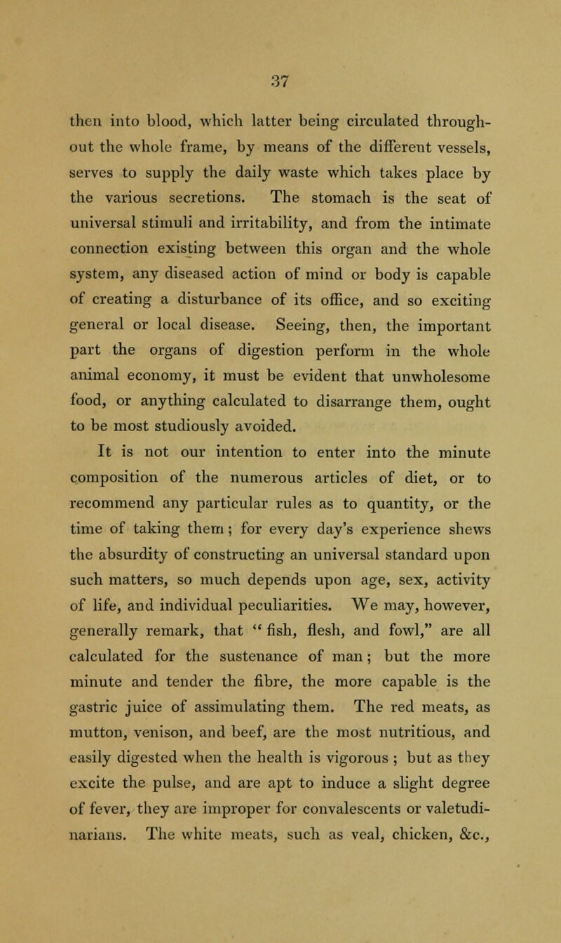 then into blood, which latter being circulated through- out the whole frame, by means of the different vessels, serves to supply the daily waste which takes place by the various secretions. The stomach is the seat of universal stimuli and irritability, and from the intimate connection existing between this organ and the whole system, any diseased action of mind or body is capable of creating a disturbance of its office, and so exciting general or local disease. Seeing, then, the important part the organs of digestion perform in the whole animal economy, it must be evident that unwholesome food, or anything calculated to disarrange them, ought to be most studiously avoided. It is not our intention to enter into the minute composition of the numerous articles of diet, or to recommend any particular rules as to quantity, or the time of taking them ; for every day's experience shews the absurdity of constructing an universal standard upon such matters, so much depends upon age, sex, activity of life, and individual peculiarities. We may, however, generally remark, that  fish, flesh, and fowl, are all calculated for the sustenance of man; but the more minute and tender the fibre, the more capable is the gastric juice of assimulating them. The red meats, as mutton, venison, and beef, are the most nutritious, and easily digested when the health is vigorous ; but as they excite the pulse, and are apt to induce a slight degree of fever, they are improper for convalescents or valetudi- narians. The white meats, such as veal, chicken, &c,