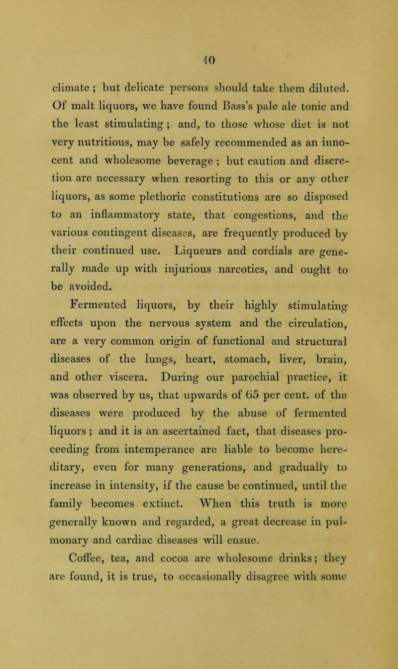 ■10 climate ; but delicate persons should take them diluted. Of malt liquors, we have found Bass's pale ale tonic and the least stimulating; and, to those whose diet is not very nutritious, may be safely recommended as an inno- cent and wholesome beverage ; but caution and discre- tion are necessary when resorting to this or any other liquors, as some plethoric constitutions are so disposed to an inflammatory state, that congestions, and the various contingent diseases, are frequently produced by their continued use. Liqueurs and cordials are gene- rally made up with injurious narcotics, and ought to be avoided. Fermented liquors, by their highly stimulating effects upon the nervous system and the circulation, are a very common origin of functional and structural diseases of the lungs, heart, stomach, liver, brain, and other viscera. During our parochial practice, it was observed by us, that upwards of 65 per cent, of the diseases were produced by the abuse of fermented liquors ; and it is an ascertained fact, that diseases pro- ceeding from intemperance are liable to become here- ditary, even for many generations, and gradually to increase in intensity, if the cause be continued, until the family becomes extinct. When this truth is more generally known and regarded, a great decrease in pul- monary and cardiac diseases will ensue. Coffee, tea, and cocoa are wholesome drinks; they are found, it is true, to occasionally disagree with some