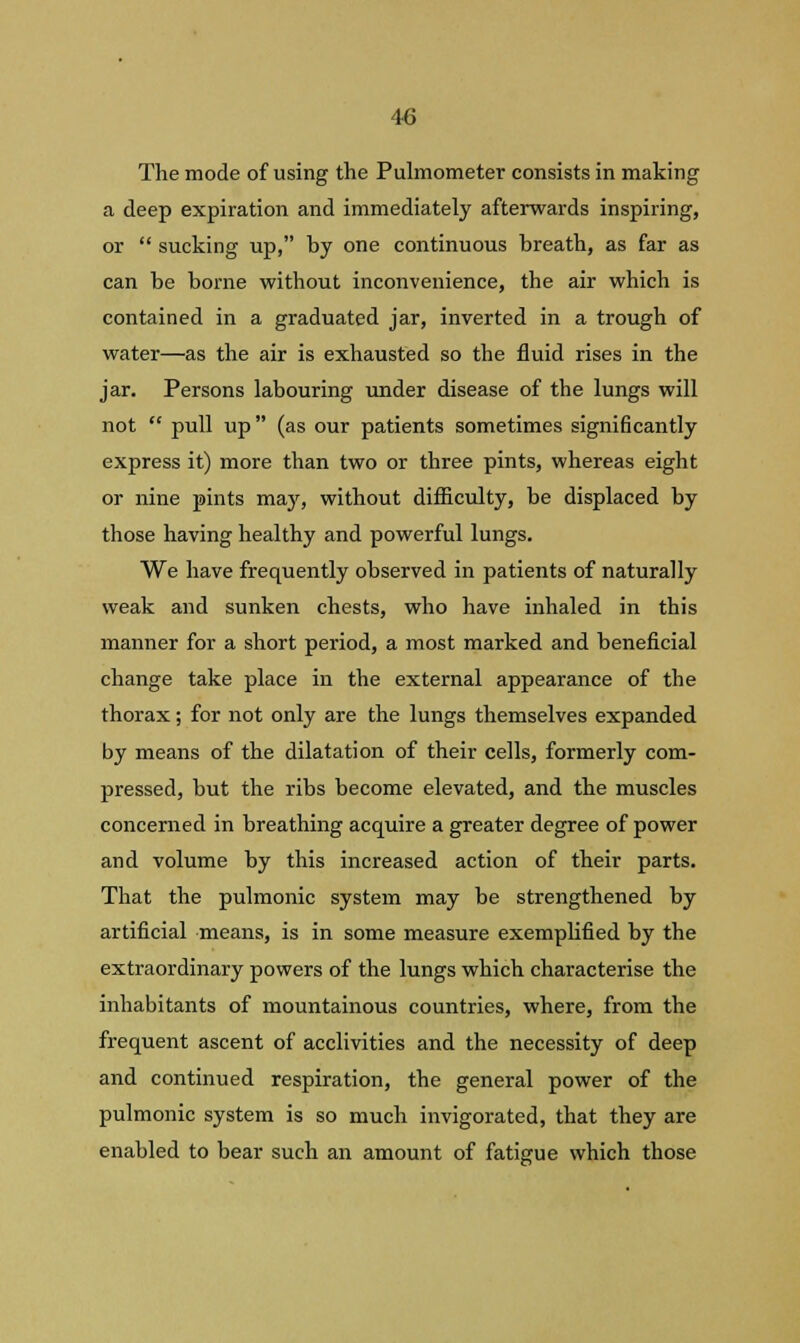 The mode of using the Pulmometer consists in making a deep expiration and immediately afterwards inspiring, or  sucking up, by one continuous breath, as far as can be borne without inconvenience, the air which is contained in a graduated jar, inverted in a trough of water—as the air is exhausted so the fluid rises in the jar. Persons labouring under disease of the lungs will not  pull up (as our patients sometimes significantly express it) more than two or three pints, whereas eight or nine pints may, without difficulty, be displaced by those having healthy and powerful lungs. We have frequently observed in patients of naturally weak and sunken chests, who have inhaled in this manner for a short period, a most marked and beneficial change take place in the external appearance of the thorax; for not only are the lungs themselves expanded by means of the dilatation of their cells, formerly com- pressed, but the ribs become elevated, and the muscles concerned in breathing acquire a greater degree of power and volume by this increased action of their parts. That the pulmonic system may be strengthened by artificial means, is in some measure exemplified by the extraordinary powers of the lungs which characterise the inhabitants of mountainous countries, where, from the frequent ascent of acclivities and the necessity of deep and continued respiration, the general power of the pulmonic system is so much invigorated, that they are enabled to bear such an amount of fatigue which those