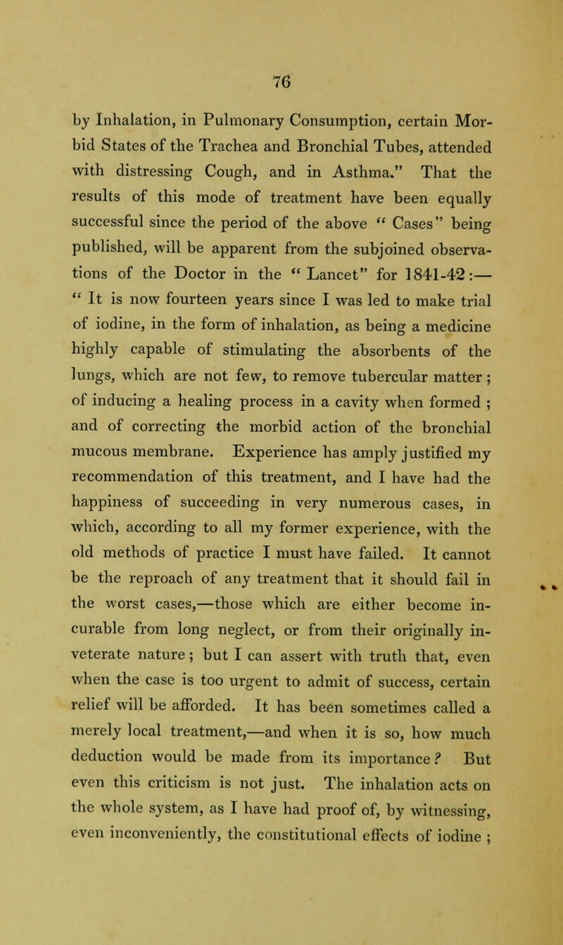 by Inhalation, in Pulmonary Consumption, certain Mor- bid States of the Trachea and Bronchial Tubes, attended with distressing Cough, and in Asthma. That the results of this mode of treatment have been equally successful since the period of the above  Cases being published, will be apparent from the subjoined observa- tions of the Doctor in the Lancet for 1841-42:—  It is now fourteen years since I was led to make trial of iodine, in the form of inhalation, as being a medicine highly capable of stimulating the absorbents of the lungs, which are not few, to remove tubercular matter ; of inducing a healing process in a cavity when formed ; and of correcting the morbid action of the bronchial mucous membrane. Experience has amply justified my recommendation of this treatment, and I have had the happiness of succeeding in very numerous cases, in which, according to all my former experience, with the old methods of practice I must have failed. It cannot be the reproach of any treatment that it should fail in the worst cases,—those which are either become in- curable from long neglect, or from their originally in- veterate nature; but I can assert with truth that, even when the case is too urgent to admit of success, certain relief will be afforded. It has been sometimes called a merely local treatment,—and when it is so, how much deduction would be made from its importance? But even this criticism is not just. The inhalation acts on the whole system, as I have had proof of, by witnessing, even inconveniently, the constitutional effects of iodine ;