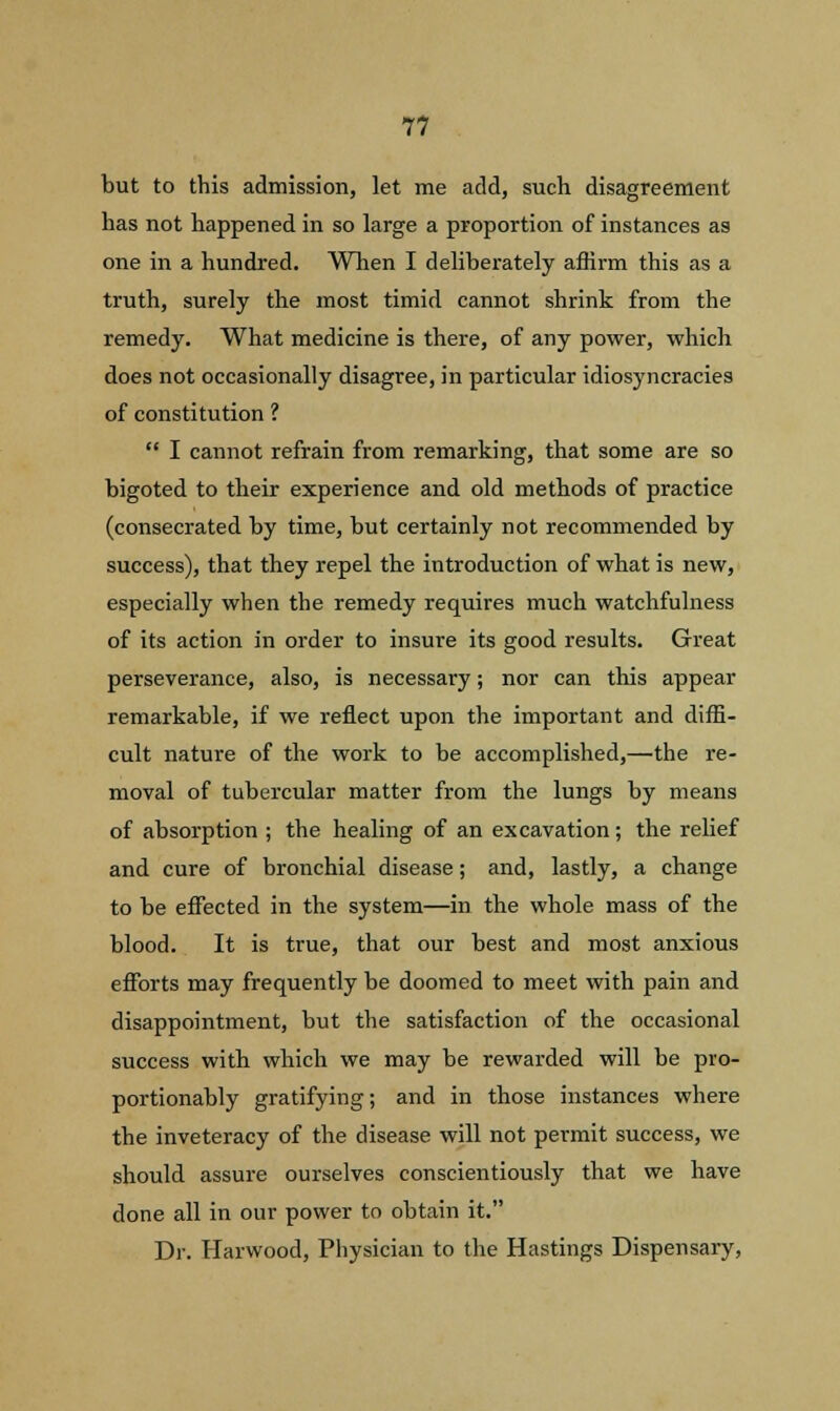 but to this admission, let me add, such disagreement has not happened in so large a proportion of instances as one in a hundred. When I deliberately affirm this as a truth, surely the most timid cannot shrink from the remedy. What medicine is there, of any power, which does not occasionally disagree, in particular idiosyncracies of constitution ?  I cannot refrain from remarking, that some are so bigoted to their experience and old methods of practice (consecrated by time, but certainly not recommended by success), that they repel the introduction of what is new, especially when the remedy requires much watchfulness of its action in order to insure its good results. Great perseverance, also, is necessary; nor can this appear remarkable, if we reflect upon the important and diffi- cult nature of the work to be accomplished,—the re- moval of tubercular matter from the lungs by means of absorption ; the healing of an excavation; the relief and cure of bronchial disease; and, lastly, a change to be effected in the system—in the whole mass of the blood. It is true, that our best and most anxious efforts may frequently be doomed to meet with pain and disappointment, but the satisfaction of the occasional success with which we may be rewarded will be pro- portionably gratifying; and in those instances where the inveteracy of the disease will not permit success, we should assure ourselves conscientiously that we have done all in our power to obtain it. Dr. Harwood, Physician to the Hastings Dispensary,