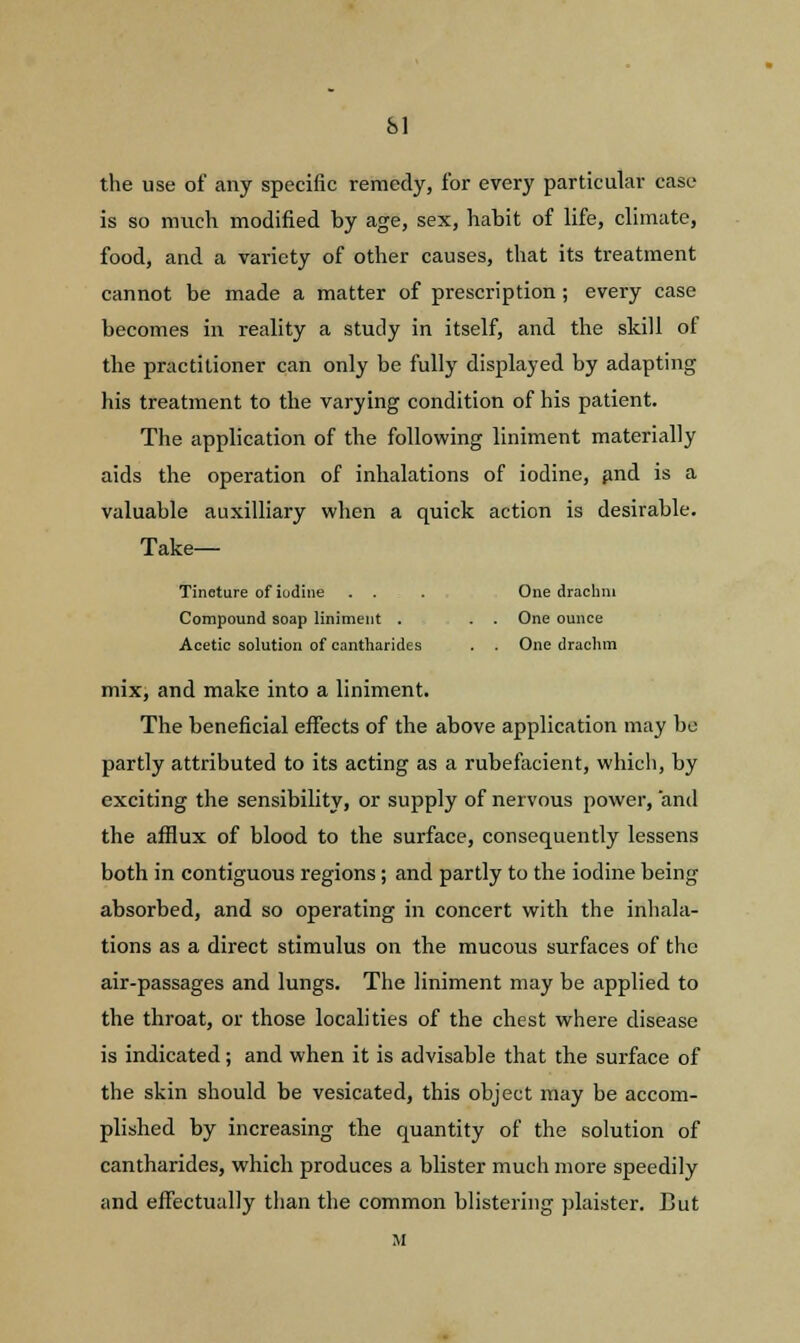 SI the use of any specific remedy, for every particular case is so much modified by age, sex, habit of life, climate, food, and a variety of other causes, that its treatment cannot be made a matter of prescription; every case becomes in reality a study in itself, and the skill of the practitioner can only be fully displayed by adapting his treatment to the varying condition of his patient. The application of the following liniment materially aids the operation of inhalations of iodine, and is a valuable auxilliary when a quick action is desirable. Take— Tincture of iudine . . . One drachm Compound soap liniment . . . One ounce Acetic solution of cantharides . . One drachm mix, and make into a liniment. The beneficial effects of the above application may be partly attributed to its acting as a rubefacient, which, by exciting the sensibility, or supply of nervous power, and the afflux of blood to the surface, consequently lessens both in contiguous regions; and partly to the iodine being absorbed, and so operating in concert with the inhala- tions as a direct stimulus on the mucous surfaces of the air-passages and lungs. The liniment may be applied to the throat, or those localities of the chest where disease is indicated; and when it is advisable that the surface of the skin should be vesicated, this object may be accom- plished by increasing the quantity of the solution of cantharides, which produces a blister much more speedily and effectually than the common blistering plaister. But M