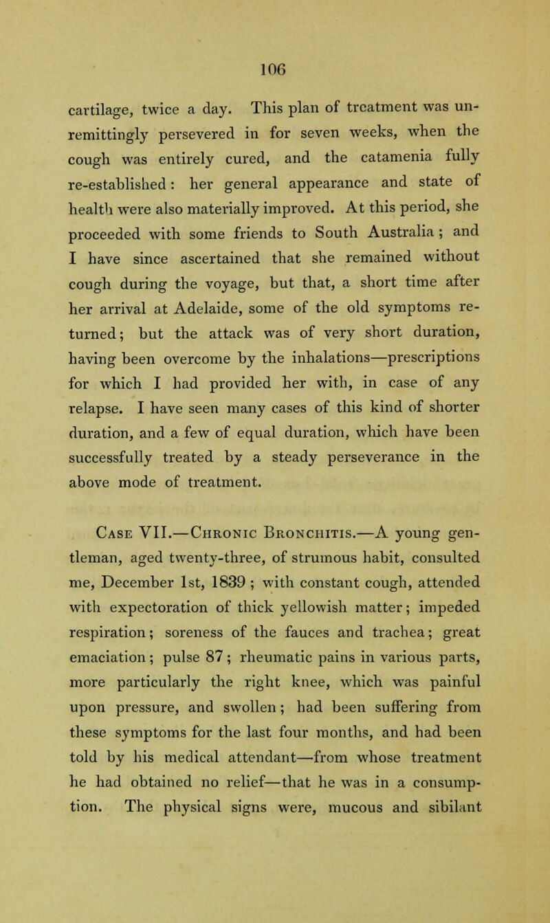 cartilage, twice a day. This plan of treatment was un- remittingly persevered in for seven weeks, when the cough was entirely cured, and the catamenia fully re-established: her general appearance and state of health were also materially improved. At this period, she proceeded with some friends to South Australia ; and I have since ascertained that she remained without cough during the voyage, but that, a short time after her arrival at Adelaide, some of the old symptoms re- turned; but the attack was of very short duration, having been overcome by the inhalations—prescriptions for which I had provided her with, in case of any relapse. I have seen many cases of this kind of shorter duration, and a few of equal duration, which have been successfully treated by a steady perseverance in the above mode of treatment. Case VII.—Chronic Bronchitis.—A young gen- tleman, aged twenty-three, of strumous habit, consulted me, December 1st, 1839 ; with constant cough, attended with expectoration of thick yellowish matter; impeded respiration; soreness of the fauces and trachea; great emaciation ; pulse 87 ; rheumatic pains in various parts, more particularly the right knee, which was painful upon pressure, and swollen; had been suffering from these symptoms for the last four months, and had been told by his medical attendant—from whose treatment he had obtained no relief—that he was in a consump- tion. The physical signs were, mucous and sibilant